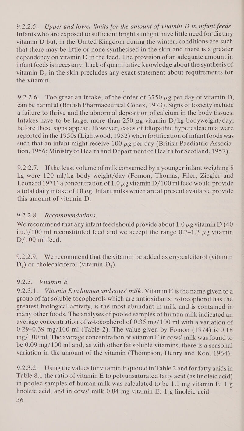 9.2.2.5. Upper and lower limits for the amount of vitamin D in infant feeds. Infants who are exposed to sufficient bright sunlight have little need for dietary vitamin D but, in the United Kingdom during the winter, conditions are such that there may be little or none synthesised in the skin and there is a greater dependency on vitamin D in the feed. The provision of an adequate amount in infant feeds is necessary. Lack of quantitative knowledge about the synthesis of vitamin D, in the skin precludes any exact statement about requirements for the vitamin. 9.2.2.6. Too great an intake, of the order of 3750 wg per day of vitamin D, can be harmful (British Pharmaceutical Codex, 1973). Signs of toxicity include a failure to thrive and the abnormal deposition of calcium in the body tissues. Intakes have to be large, more than 250 wg vitamin D/kg bodyweight/day, before these signs appear. However, cases of idiopathic hypercalcaemia were reported in the 1950s (Lightwood, 1952) when fortification of infant foods was such that an infant might receive 100 wg per day (British Paediatric Associa- tion, 1956; Ministry of Health and Department of Health for Scotland, 1957). 9.2.2.7. Ifthe least volume of milk consumed by a younger infant weighing 8 kg were 120 ml/kg body weight/day (Fomon, Thomas, Filer, Ziegler and Leonard 1971) aconcentration of 1.0 wg vitamin D/100 ml feed would provide a total daily intake of 10 wg. Infant milks which are at present available provide this amount of vitamin D. 9.2.2.8. Recommendations. We recommend that any infant feed should provide about 1.0 wg vitamin D (40 i.u.)/100 ml reconstituted feed and we accept the range 0.7-1.3 wg vitamin D/100 ml feed. 9.2.2.9. We recommend that the vitamin be added as ergocalciferol (vitamin D,) or cholecalciferol (vitamin Ds). 9.2.3. Vitamin E 9.2.3.1. Vitamin E in human and cows’ milk. Vitamin E is the name given toa group of fat soluble tocopherols which are antioxidants; a-tocopherol has the greatest biological activity, is the most abundant in milk and is contained in many other foods. The analyses of pooled samples of human milk indicated an average concentration of a-tocopherol of 0.35 mg/100 ml with a variation of 0.29-0.39 mg/100 ml (Table 2). The value given by Fomon (1974) is 0.18 mg/100 ml. The average concentration of vitamin E in cows’ milk was found to be 0.09 mg/100 ml and, as with other fat soluble vitamins, there is a seasonal variation in the amount of the vitamin (Thompson, Henry and Kon, 1964). 9.2.3.2. Using the values for vitamin E quoted in Table 2 and for fatty acids in Table 8.1 the ratio of vitamin E to polyunsaturated fatty acid (as linoleic acid) in pooled samples of human milk was calculated to be 1.1 mg vitamin E: 1 g linoleic acid, and in cows’ milk 0.84 mg vitamin E: 1 g linoleic acid.