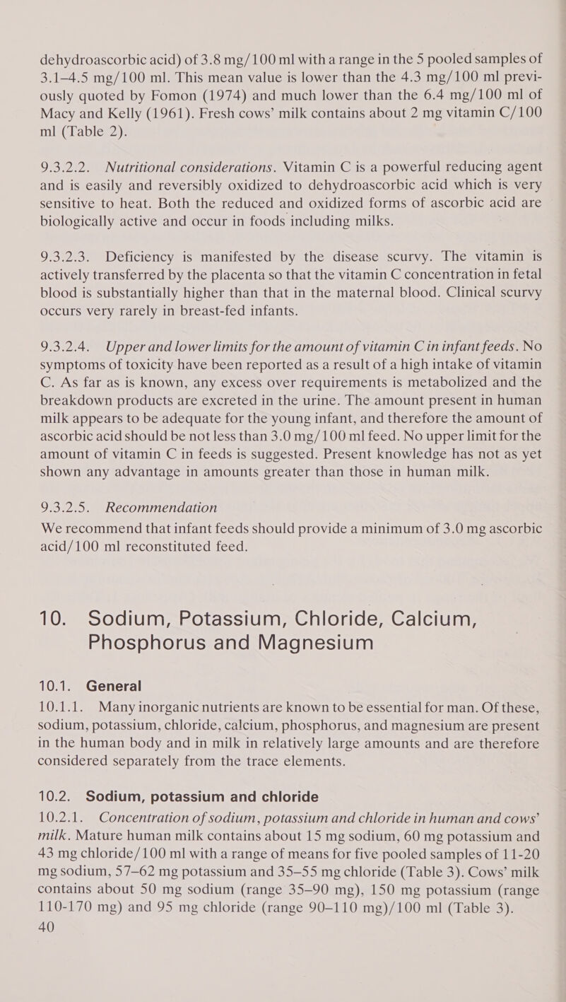 dehydroascorbic acid) of 3.8 mg/100 ml with a range in the 5 pooled samples of 3.1-4.5 mg/100 ml. This mean value is lower than the 4.3 mg/100 ml previ- ously quoted by Fomon (1974) and much lower than the 6.4 mg/100 ml of Macy and Kelly (1961). Fresh cows’ milk contains about 2 mg vitamin C/100 ml (Table 2). 9.3.2.2. Nutritional considerations. Vitamin C is a powerful reducing agent and is easily and reversibly oxidized to dehydroascorbic acid which is very sensitive to heat. Both the reduced and oxidized forms of ascorbic acid are biologically active and occur in foods including milks. 3 9.3.2.3. Deficiency is manifested by the disease scurvy. The vitamin is actively transferred by the placenta so that the vitamin C concentration in fetal blood is substantially higher than that in the maternal blood. Clinical scurvy occurs very rarely in breast-fed infants. 9.3.2.4. Upper and lower limits for the amount of vitamin C in infant feeds. No symptoms of toxicity have been reported as a result of a high intake of vitamin C. As far as is known, any excess over requirements is metabolized and the breakdown products are excreted in the urine. The amount present in human milk appears to be adequate for the young infant, and therefore the amount of ascorbic acid should be not less than 3.0 mg/100 ml feed. No upper limit for the amount of vitamin C in feeds is suggested. Present knowledge has not as yet shown any advantage in amounts greater than those in human milk. 9.3.2.5. Recommendation We recommend that infant feeds should provide a minimum of 3.0 mg ascorbic acid/100 ml reconstituted feed. 10. Sodium, Potassium, Chloride, Calcium, Phosphorus and Magnesium 10.1. General 10.1.1. Many inorganic nutrients are known to be essential for man. Of these, sodium, potassium, chloride, calcium, phosphorus, and magnesium are present in the human body and in milk in relatively large amounts and are therefore considered separately from the trace elements. 10.2. Sodium, potassium and chloride 10.2.1. Concentration of sodium, potassium and chloride in human and cows’ milk, Mature human milk contains about 15 mg sodium, 60 mg potassium and 43 mg chloride/100 ml with a range of means for five pooled samples of 11-20 mg sodium, 57—62 mg potassium and 35-55 mg chloride (Table 3). Cows’ milk contains about 50 mg sodium (range 35-90 mg), 150 mg potassium (range 110-170 mg) and 95 mg chloride (range 90-110 mg)/100 ml (Table 3).