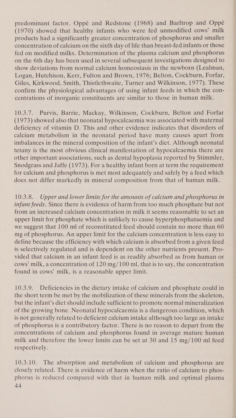 predominant factor. Oppé and Redstone (1968) and Barltrop and Oppé (1970) showed that healthy infants who were fed unmodified cows’ milk products had a significantly greater concentration of phosphorus and smaller concentration of calcium on the sixth day of life than breast-fed infants or those fed on modified milks. Determination of the plasma calcium and phosphorus on the 6th day has been used in several subsequent investigations designed to show deviations from normal calcium homeostasis in the newborn (Lealman, Logan, Hutchison, Kerr, Fulton and Brown, 1976; Belton, Cockburn, Forfar, Giles, Kirkwood, Smith, Thistlethwaite, Turner and Wilkinson, 1977). These confirm the physiological advantages of using infant feeds in which the con- centrations of inorganic constituents are similar to those in human milk. 10.3.7. Purvis, Barrie, Mackay, Wilkinson, Cockburn, Belton and Forfar (1973) showed also that neonatal hypocalcaemia was associated with maternal deficiency of vitamin D. This and other evidence indicates that disorders of calcium metabolism in the neonatal period have many causes apart from imbalances in the mineral composition of the infant’s diet. Although neonatal tetany is the most obvious clinical manifestation of hypocalcaemia there are other important associations, such as dental hypoplasia reported by Stimmler, Snodgrass and Jaffe (1973). For a healthy infant born at term the requirement for calcium and phosphorus is met most adequately and safely by a feed which does not differ markedly in mineral composition from that of human milk. 10.3.8. Upper and lower limits for the amounts of calctum and phosphorus in infant feeds. Since there is evidence of harm from too much phosphate but not from an increased calcium concentration in milk it seems reasonable to set an upper limit for phosphate which is unlikely to cause hyperphosphataemia and we suggest that 100 ml of reconstituted feed should contain no more than 60 mg of phosphorus. An upper limit for the calclum concentration is less easy to define because the efficiency with which calcium is absorbed from a given feed is selectively regulated and is dependent on the other nutrients present. Pro- vided that calcium in an infant feed is as readily absorbed as from human or cows’ milk, a concentration of 120 mg/100 ml, that is to say, the concentration found in cows’ milk, is a reasonable upper limit. 10.3.9. Deficiencies in the dietary intake of calcium and phosphate could in the short term be met by the mobilization of these minerals from the skeleton, but the infant’s diet should include sufficient to promote normal mineralization of the growing bone. Neonatal hypocalcaemia is a dangerous condition, which is not generally related to deficient calcium intake although too large an intake of phosphorus is a contributory factor. There is no reason to depart from the concentrations of calcium and phosphorus found in average mature human milk and therefore the lower limits can be set at 30 and 15 mg/100 ml feed respectively. 10.3.10. The absorption and metabolism of calcium and phosphorus are closely related. There is evidence of harm when the ratio of calcium to phos- phorus is reduced compared with that in human milk and optimal plasma