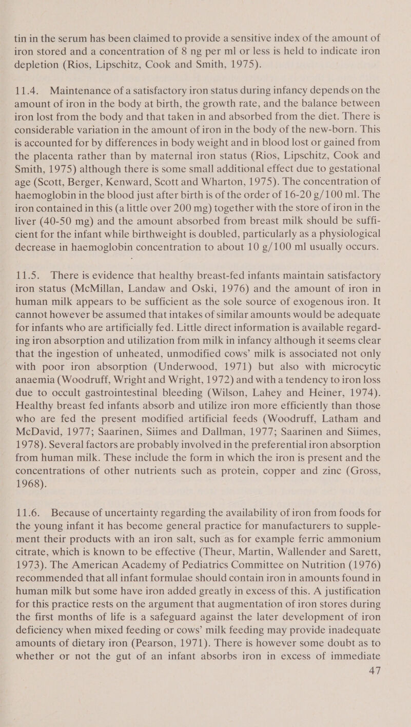 tin in the serum has been claimed to provide a sensitive index of the amount of iron stored and a concentration of 8 ng per ml or less is held to indicate iron depletion (Rios, Lipschitz, Cook and Smith, 1975). 11.4. Maintenance ofa satisfactory iron status during infancy depends on the amount of iron in the body at birth, the growth rate, and the balance between iron lost from the body and that taken in and absorbed from the diet. There is considerable variation in the amount of iron in the body of the new-born. This is accounted for by differences in body weight and in blood lost or gained from the placenta rather than by maternal iron status (Rios, Lipschitz, Cook and Smith, 1975) although there is some small additional effect due to gestational age (Scott, Berger, Kenward, Scott and Wharton, 1975). The concentration of haemoglobin in the blood just after birth is of the order of 16-20 g/100 ml. The iron contained in this (a little over 200 mg) together with the store of iron in the liver (40-50 mg) and the amount absorbed from breast milk should be suffi- cient for the infant while birthweight is doubled, particularly as a physiological decrease in haemoglobin concentration to about 10 g/100 ml usually occurs. 11.5. There is evidence that healthy breast-fed infants maintain satisfactory iron status (McMillan, Landaw and Oski, 1976) and the amount of iron in human milk appears to be sufficient as the sole source of exogenous iron. It cannot however be assumed that intakes of similar amounts would be adequate for infants who are artificially fed. Little direct information is available regard- ing iron absorption and utilization from milk in infancy although it seems clear that the ingestion of unheated, unmodified cows’ milk is associated not only with poor iron absorption (Underwood, 1971) but also with microcytic anaemia (Woodruff, Wright and Wright, 1972) and with a tendency to iron loss due to occult gastrointestinal bleeding (Wilson, Lahey and Heiner, 1974). Healthy breast fed infants absorb and utilize iron more efficiently than those who are fed the present modified artificial feeds (Woodruff, Latham and McDavid, 1977; Saarinen, Siimes and Dallman, 1977; Saarinen and Siimes, 1978). Several factors are probably involved in the preferential iron absorption from human milk. These include the form in which the iron is present and the concentrations of other nutrients such as protein, copper and zinc (Gross, 1968). 11.6. Because of uncertainty regarding the availability of iron from foods for the young infant it has become general practice for manufacturers to supple- ment their products with an iron salt, such as for example ferric ammonium citrate, which is known to be effective (Theur, Martin, Wallender and Sarett, 1973). The American Academy of Pediatrics Committee on Nutrition (1976) recommended that all infant formulae should contain iron in amounts found in human milk but some have iron added greatly in excess of this. A justification for this practice rests on the argument that augmentation of iron stores during the first months of life is a safeguard against the later development of iron deficiency when mixed feeding or cows’ milk feeding may provide inadequate amounts of dietary iron (Pearson, 1971). There is however some doubt as to whether or not the gut of an infant absorbs iron in excess of immediate