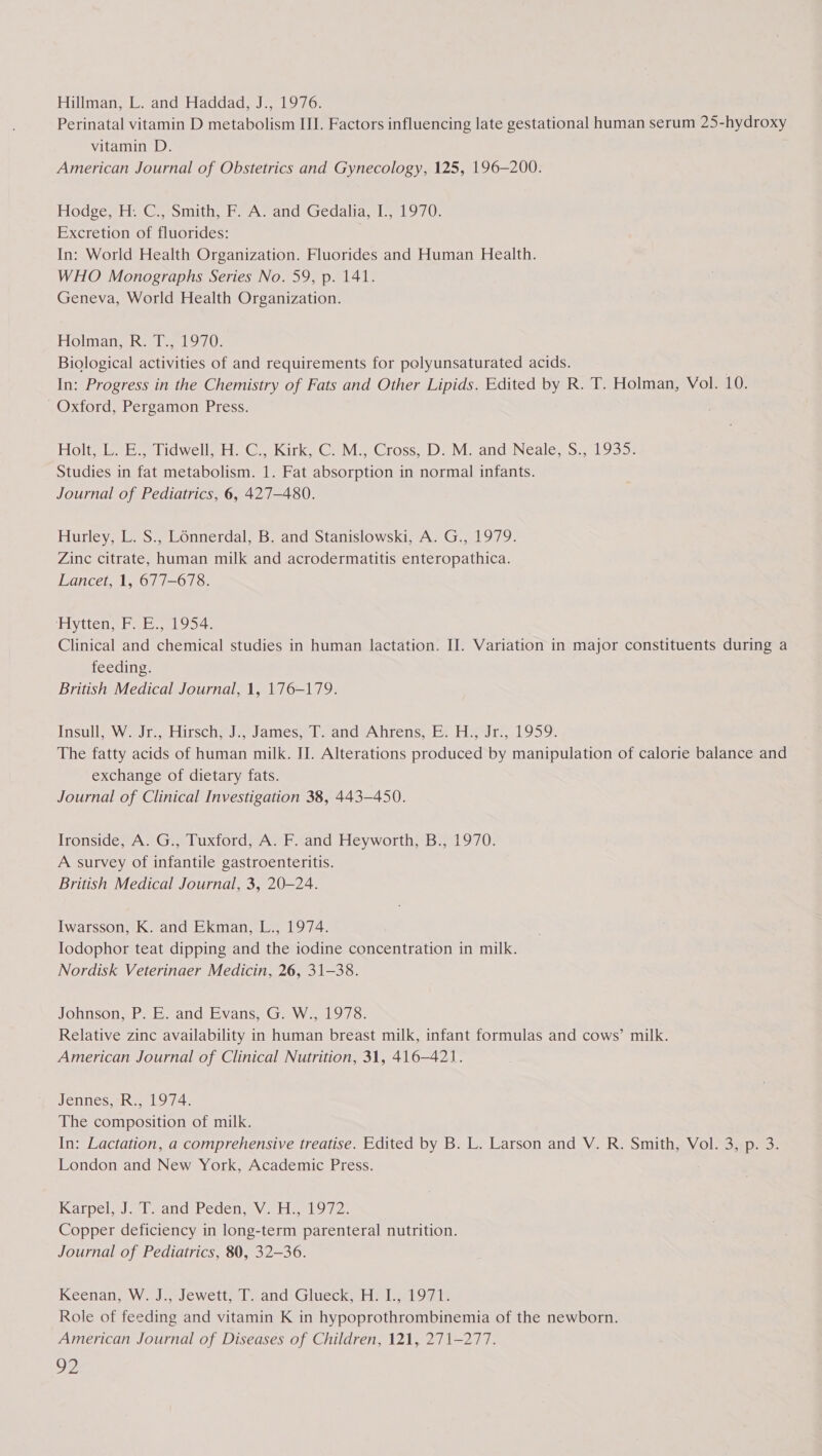 Hillman, L. and Haddad, J., 1976. Perinatal vitamin D metabolism III. Factors influencing late gestational human serum 25-hydroxy vitamin D. American Journal of Obstetrics and Gynecology, 125, 196-200. Hodge, H. C., Smith, F. A. and Gedalia, I., 1970. Excretion of fluorides: In: World Health Organization. Fluorides and Human Health. WHO Monographs Series No. 59, p. 141. Geneva, World Health Organization. Holman, R. T., 1970. Biological activities of and requirements for polyunsaturated acids. In: Progress in the Chemistry of Fats and Other Lipids. Edited by R. T. Holman, Vol. 10. - Oxford, Pergamon Press. Holtslaeb lidwellk.b Ce Kirk. CMe Cross) Ds M. and Neale, S27 L935: Studies in fat metabolism. 1. Fat absorption in normal infants. Journal of Pediatrics, 6, 427-480. Hurley, L. S., Lénnerdal, B. and Stanislowski, A. G., 1979. Zinc citrate, human milk and acrodermatitis enteropathica. Lancet, 1, 677-678. Hytten, F.E., 1954. Clinical and chemical studies in human lactation. IJ. Variation in major constituents during a feeding. British Medical Journal, 1, 176-179. Insull) Ww. Jc, Birsche J James... andAhrens, Fr Hegr,.1959. The fatty acids of human milk. II. Alterations produced by manipulation of calorie balance and exchange of dietary fats. Journal of Clinical Investigation 38, 443-450. Ironside, A. G., Tuxford, A. F. and Heyworth, B., 1970. A survey of infantile gastroenteritis. British Medical Journal, 3, 20-24. Iwarsson, K. and Ekman, L., 1974. Iodophor teat dipping and the iodine concentration in milk. Nordisk Veterinaer Medicin, 26, 31-38. Johnson, P. E. and Evans, G. W., 1978. Relative zinc availability in human breast milk, infant formulas and cows’ milk. American Journal of Clinical Nutrition, 31, 416-421. Jennes, R., 1974. The composition of milk. In: Lactation, a comprehensive treatise. Edited by B. L. Larson and V. R. Smith, Vol. 3, p. 3. London and New York, Academic Press. ianpe lm LeancsPecen, \ «tigeLy 72. Copper deficiency in long-term parenteral nutrition. Journal of Pediatrics, 80, 32-36. Keenan, W. J. Jewett [iand'Gluecky He Lalor: Role of feeding and vitamin K in hypoprothrombinemia of the newborn. American Journal of Diseases of Children, 121, 271-277. Oe