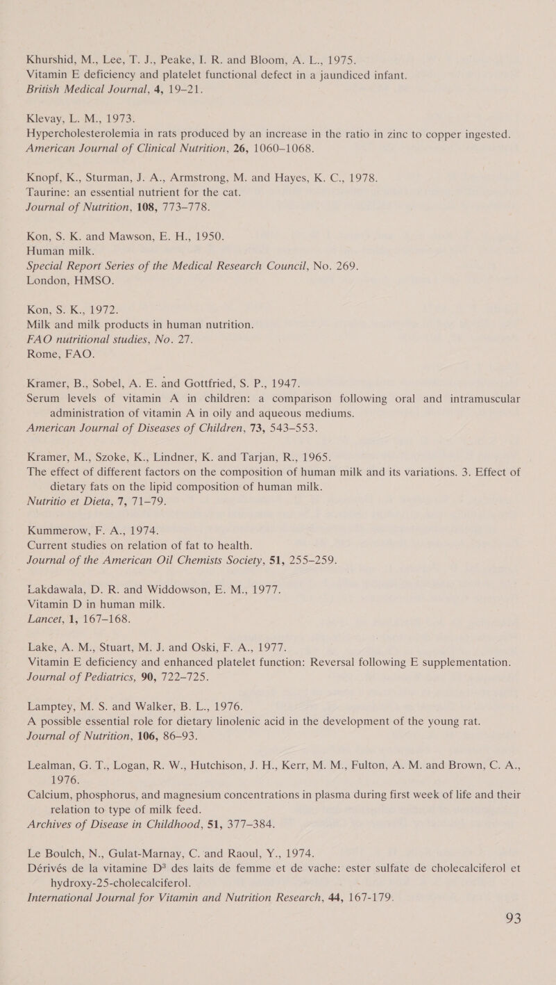 Khueshid, M., ee; 7. J., Peake, 1- R. and Bloom,A. L:, 1975. Vitamin E deficiency and platelet functional defect in a jaundiced infant. British Medical Journal, 4, 19-21. Klevay, L.-M., 1973. Hypercholesterolemia in rats produced by an increase in the ratio in zinc to copper ingested. American Journal of Clinical Nutrition, 26, 1060-1068. Knopf, K., Sturman, J. A., Armstrong, M. and Hayes, K. C., 1978. Taurine: an essential nutrient for the cat. Journal of Nutrition, 108, 773-778. Kon, S. K. and Mawson, E. H., 1950. Human milk. Special Report Series of the Medical Research Council, No. 269. London, HMSO. Kon, S: K.. 1972: Milk and milk products in human nutrition. FAO nutritional studies, No. 27. Rome, FAO. Kramer, B., Sobel, A. E. and Gottfried, S. P., 1947. Serum levels of vitamin A in children: a comparison following oral and intramuscular administration of vitamin A in oily and aqueous mediums. American Journal of Diseases of Children, 73, 543-553. Kramer, M., Szoke, K., Lindner, K. and Tarjan, R., 1965. The effect of different factors on the composition of human milk and its variations. 3. Effect of dietary fats on the lipid composition of human milk. Nutritio et Dieta, 7, 71-79. Kummerow, F. A., 1974. Current studies on relation of fat to health. Journal of the American Oil Chemists Society, 51, 255-259. Lakdawala, D. R. and Widdowson, E. M., 1977. Vitamin D in human milk. Lancet, 1, 167-168. Lake, A. M., Stuart, M. J. and Oski, F. A., 1977. Vitamin E deficiency and enhanced platelet function: Reversal following E supplementation. Journal of Pediatrics, 90, 722-725. Lamptey, M. S. and Walker, B. L., 1976. A possible essential role for dietary linolenic acid in the development of the young rat. Journal of Nutrition, 106, 86-93. Lealman, G. T., Logan, R. W., Hutchison, J. H., Kerr, M. M., Fulton, A. M. and Brown, C. A., L976. Calcium, phosphorus, and magnesium concentrations in plasma during first week of life and their relation to: type of milk feed. Archives of Disease in Childhood, 51, 377-384. Le Boulch, N., Gulat-Marnay, C.’and Raoul, Y., 1974. Dérivés de la vitamine D® des laits de femme et de vache: ester sulfate de cholecalciferol et hydroxy-25-cholecalciferol. International Journal for Vitamin and Nutrition Research, 44, 167-179.