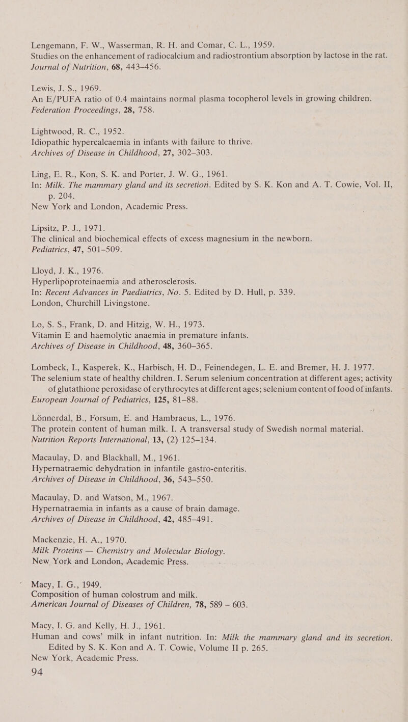 Lengemann, F. W., Wasserman, R. H. and Comar, C. L., 1959. Studies on the enhancement of radiocalcium and radiostrontium absorption by lactose in the rat. Journal of Nutrition, 68, 443-456. Lewis, J. S., 1969. An E/PUFA ratio of 0.4 maintains normal plasma tocopherol levels in growing children. Federation Proceedings, 28, 758. Lightwood, R. C., 1952. Idiopathic hypercalcaemia in infants with failure to thrive. Archives of Disease in Childhood, 27, 302-303. LinggboRs KOneo-e kK sandirortetr, Jew. Gia LoG1) In: Milk. The mammary gland and its secretion. Edited by S. K. Kon and A. T. Cowie, Vol. I, p. 204. New York and London, Academic Press. Lipsitz a nl Oe The clinical and biochemical effects of excess magnesium in the newborn. Pediatrics, 47, 501-509. Lioyd;-J Ky, 1976. Hyperlipoproteinaemia and atherosclerosis. In: Recent Advances in Paediatrics, No. 5. Edited by D. Hull, p. 339. London, Churchill Livingstone. LosSeo5 Frank, Deand Hitzic, Worn 973. Vitamin E and haemolytic anaemia in premature infants. Archives of Disease in Childhood, 48, 360-365. Lombeck, I., Kasperek, K., Harbisch, H. D., Feinendegen, L. E. and Bremer, H. J. 1977. The selenium state of healthy children. I. Serum selenium concentration at different ages; activity of glutathione peroxidase of erythrocytes at different ages; selenium content of food of infants. European Journal of Pediatrics, 125, 81-88. Lonnerdal, B., Forsum, E. and Hambraeus, L., 1976. The protein content of human milk. I. A transversal study of Swedish normal material. Nutrition Reports International, 13, (2) 125-134. Macaulay, D. and Blackhall, M., 1961. Hypernatraemic dehydration in infantile gastro-enteritis. Archives of Disease in Childhood, 36, 543-550. Macaulay, D. and Watson, M., 1967. Hypernatraemia in infants as a cause of brain damage. Archives of Disease in Childhood, 42, 485-491. Mackenzie, H. A., 1970. Milk Proteins — Chemistry and Molecular Se New York and London, Academic Press. Macy, I. G., 1949. Composition of human colostrum and milk. American Journal of Diseases of Children, 78, 589 — 603. Macy, I. G. and Kelly, H. J., 1961. Human and cows’ milk in infant nutrition. In: Milk the mammary gland and its secretion. Edited by S. K. Kon and A. T. Cowie, Volume II p. 265. New York, Academic Press.