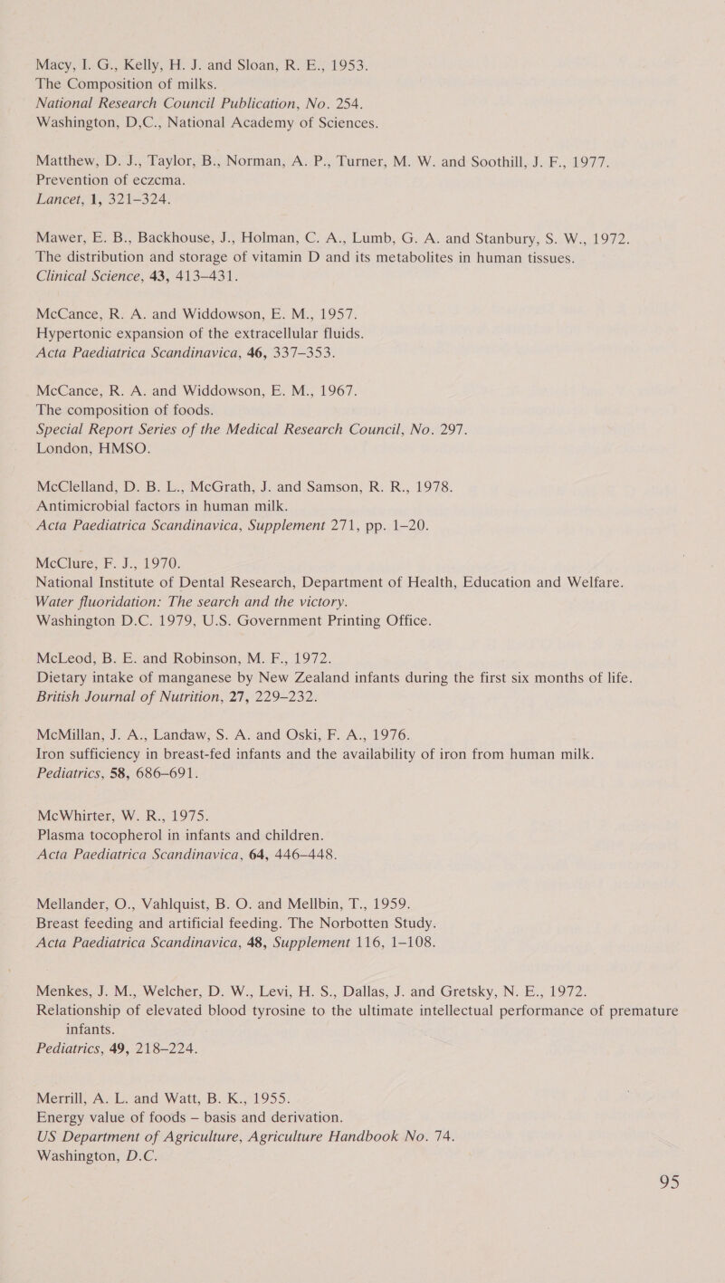 Macy, I. G., Kelly, H. J. anid Sloan, R. E., 1953. The Composition of milks. National Research Council Publication, No. 254. Washington, D,C., National Academy of Sciences. Matthew, D. J., Taylor, B., Norman, A. P., Turner, M. W. and Soothill, J. F., 1977. Prevention of eczcma. Lancet, 1, 321-324. Mawer, E. B., Backhouse, J., Holman, C. A., Lumb, G. A. and Stanbury, S. W., 1972. The distribution and storage of vitamin D and its metabolites in human tissues. Clinical Science, 43, 413-431. McCance, R. A. and Widdowson, E. M., 1957. Hypertonic expansion of the extracellular fluids. Acta Paediatrica Scandinavica, 46, 337-353. McCance, R. A. and Widdowson, E. M., 1967. The composition of foods. Special Report Series of the Medical Research Council, No. 297. London, HMSO. McClelland, D. B. L., McGrath, J. and Samson, R. R., 1978. Antimicrobial factors in human milk. Acta Paediatrica Scandinavica, Supplement 271, pp. 1-20. MeClure; F..J., 1970. National Institute of Dental Research, Department of Health, Education and Welfare. Water fluoridation: The search and the victory. Washington D.C. 1979, U.S. Government Printing Office. McLeod, B. E. and Robinson, M. F., 1972. Dietary intake of manganese by New Zealand infants during the first six months of life. British Journal of Nutrition, 27, 229-232. McMillan, J. A., Landaw, S. A. and Oski, F. A., 1976. Iron sufficiency in breast-fed infants and the availability of iron from human milk. Pediatrics, 58, 686-691. McWhirter, W. R., 1975. Plasma tocopherol in infants and children. Acta Paediatrica Scandinavica, 64, 446-448. Mellander, O., Vahlquist, B. O. and Mellbin, T., 1959. Breast feeding and artificial feeding. The Norbotten Study. Acta Paediatrica Scandinavica, 48, Supplement 116, 1-108. Menkes, J. M., Welcher, D. W., Levi, H. S., Dallas, J. and Gretsky, N. E., 1972. Relationship of elevated blood tyrosine to the ultimate intellectual performance of premature infants. Pediatrics, 49, 218-224. Merrill, A. L. and Watt, B. K., 1955. Energy value of foods — basis and derivation. US Department of Agriculture, Agriculture Handbook No. 74. Washington, D.C.