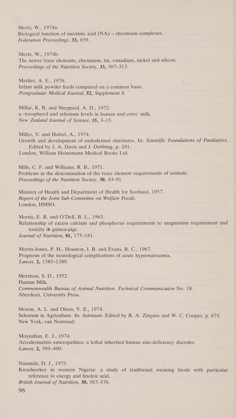 Mertz, W., 1974a. Biological function of nicotinic acid (NA) — chromium complexes. Federation Proceedings, 33, 659. Mertz, W., 1974b. The newer trace elements, chromium, tin, vanadium, nickel and silicon. Proceedings of the Nutrition Society, 33, 307-313. Meéettier At 9197 0; Infant milk powder feeds compared on a common basis. Postgraduate Medical Journal, 52, Supplement 8. Millar, K. R. and Sheppard, A. D., 1972. a -tocopherol and selenium levels in human and cows’ milk. New Zealand Journal of Science, 15, 3-15. Miller, V. and Holzel, A., 1974. Growth and development of endodermal sturctures. In: Scientific Foundations of Paediatrics. Edited by J. A. Davis and J. Dobbing, p. 281. London, William Heinemann Medical Books Ltd. Mills, C. F. and Williams, R. B., 1971. Problems in the determination of the trace element requirements of animals. Proceedings of the Nutrition Society, 30, 83-91. Ministry of Health and Department of Health for Scotland, 1957. Report of the Joint Sub-Committee on Welfare Foods. London, HMSO. Morris, BE. R.-and O*Dell, B*L.; 1963. Relationship of excess calcium and phosphorus requirements to magnesium requirement and toxicity ih guinea-pigs. Journal of Nutrition, 81, 175-181. Morris-Jones, P. H., Houston, I. B. and Evans, R. C., 1967. Prognosis of the neurological complications of acute hypernatraemia. Lancet, 2, 1385-1389. Morrison, S. D., 1952. Human Milk. Commonwealth Bureau of Animal Nutrition. Technical Communication No. 18. Aberdeen, University Press. Moxon, A. L. and Olson, V. E., 1974. Selenium in Agriculture. In: Selenium. Edited by R. A. Zingaro and W. C. Cooper, p. 675. New York, van Nostrand: Moynahan, E. J., 1974. Acrodermatitis enteropathica: a lethal inherited human zinc-deficiency disorder. Lancet, 2, 399-400. Naismith, D. J., 1973. Kwashiorkor in western Nigeria: a study of traditional weaning foods with particular reference to energy and linoleic acid. British Journal of Nutrition, 30, 567-576.