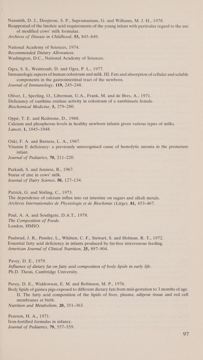Reappraisal of the linoleic acid requirements of the young infant with particular regard to the use of modified cows’ milk formulae. Archives of Disease in Childhood, 53, 845-849. National Academy of Sciences, 1974. Recommended Dietary Allowances. Washington, D.C., National Academy of Sciences. Ogra, S. S., Weintraub, D. and Ogra, P. L., 1977. Immunologic aspects of human colostrum and milk. III. Fats and absorption of cellular and soluble components in the gastrointestinal tract of the newborn. Journal of Immunology, 119, 245-248. Oliver, I., Sperling, O., Liberman, U.A., Frank, M. and de Bres, A., 1971. Deficiency of xanthine oxidase activity in colostrum of a xanthinuric female. Biochemical Medicine, 5, 279-280. Oppé, T. E. and Redstone, D., 1968. Calcium and phosphorus levels in healthy newborn infants given various types of milks. Lancet, 1, 1045-1048. Oski, F. A. and Barness, L. A., 1967. Vitamin E deficiency: a previously unrecognised cause of hemolytic anemia in the premature infant. Journal of Pediatrics, 70, 211-220. Parkash, S. and Jenness, R., 1967. Status of zinc in cows’ milk. Journal of Dairy Science, 50, 127-134. Patrick, G. and Stirling, C., 1973. P The dependence of calcium influx into rat intestine on sugars and alkali metals. Archives Internationales de Physiologie et de Biochimie (Liége), 81, 453-467. Paul, A. A. and Southgate, D.A.T., 1978. The Composition of Foods. London, HMSO. Paulsrud, J. R., Pensler, L., Whitten, C. F., Stewart, S. and Holman, R. T., 1972. Essential fatty acid deficiency in infants produced by fat-free intravenous feeding. American Journal of Clinical Nutrition, 25, 897-904. Ravey, Ds E., 1979. Influence of dietary fat on fatty acid composition of body lipids in early life. Ph.D. Thesis, Cambridge University. Pavey, D. E., Widdowson, E. M. and Robinson, M. P., 1976. Body lipids of guinea pigs exposed to different dietary fats from mid-gestation to 3 months of age. II. The fatty acid composition of the lipids of liver, plasma, adipose tissue and red cell’ membranes at birth. . Nutrition and Metabolism, 20, 351-363. Pearson, H. A., 1971. Iron-fortified formulas in infancy. Journal of Pediatrics, 79, 557-559. oF