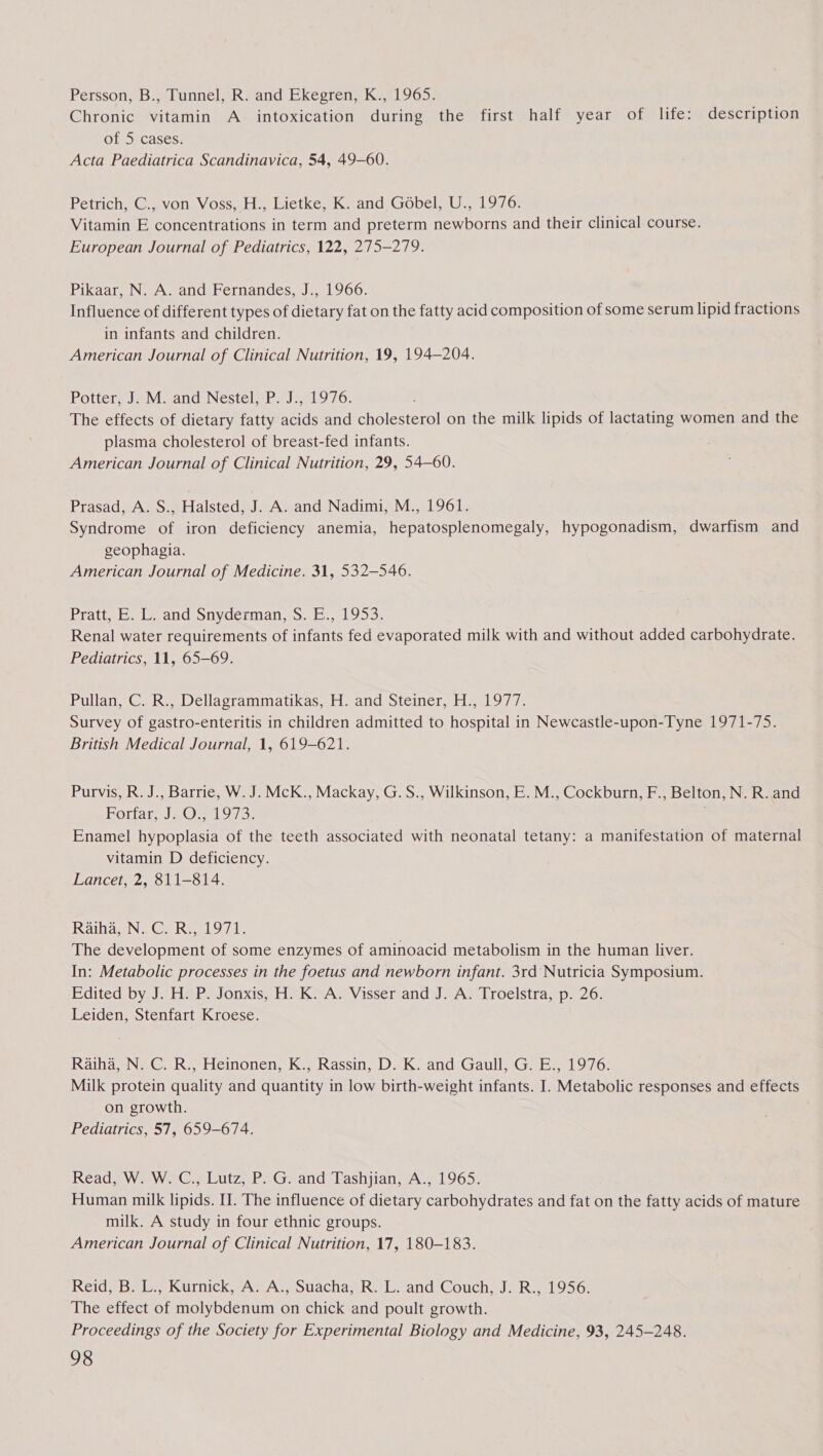 Persson, B., Tunnel, R. and Ekegren, K., 1965. Chronic vitamin A intoxication during the first half year of life: description of 5 cases. Acta Paediatrica Scandinavica, 54, 49-60. Petrich, C., von Voss, H., Lietke, K. and Gobel, U., 1976. Vitamin E concentrations in term and preterm newborns and their clinical course. European Journal of Pediatrics, 122, 275-279. Pikaar, N. A. and Fernandes, J., 1966. Influence of different types of dietary fat on the fatty acid composition of some serum lipid fractions in infants and children. American Journal of Clinical Nutrition, 19, 194-204. Potter, J. M. and Nestel, P. J., 1976. . The effects of dietary fatty acids and cholesterol on the milk lipids of lactating women and the plasma cholesterol of breast-fed infants. American Journal of Clinical Nutrition, 29, 54—60. Prasad, A. S., Halsted, J. A. and Nadimi, M., 1961. Syndrome of iron deficiency anemia, hepatosplenomegaly, hypogonadism, dwarfism and geophagia. American Journal of Medicine. 31, 532-546. Pratt, E. Land Snyderman,.s. E., 1953. Renal water requirements of infants fed evaporated milk with and without added carbohydrate. Pediatrics, 11, 65-69. Pullan, C. R., Dellagrammatikas, H. and Steiner, H., 1977. Survey of gastro-enteritis in children admitted to hospital in Newcastle-upon-Tyne 1971-75. British Medical Journal, 1, 619-621. Purvis, R. J., Barrie, W. J. McK., Mackay, G.S., Wilkinson, E.M., Cockburn, F., Belton, N. R. and Hotiat ala ©O 1973: . Enamel hypoplasia of the teeth associated with neonatal tetany: a manifestation of maternal vitamin D deficiency. Lancet, 2, 811-814. Ratagn 5 Cae boil: The development of some enzymes of aminoacid metabolism in the human liver. In: Metabolic processes in the foetus and newborn infant. 3rd Nutricia Symposium. Edited by J. H®P. Jonxis, H. KS A; Visser and J. A. Troelstra, p. 26: Leiden, Stenfart Kroese. Raiha, N. C. R., Heinonen, K., Rassin, D. K. and Gaull, G. E., 1976. Milk protein quality and quantity in low birth-weight infants. I. Metabolic responses and effects on growth. Pediatrics, 57, 659-674. Read, W. W. C., Lutz, P. G. and Tashjian, A., 1965. Human milk lipids. I. The influence of dietary carbohydrates and fat on the fatty acids of mature milk. A study in four ethnic groups. American Journal of Clinical Nutrition, 17, 180-183. Reid, B. L., Kurnick, A. A., Suacha, R. L. and Couch, J. R., 1956. The effect of molybdenum on chick and poult growth. Proceedings of the Society for Experimental Biology and Medicine, 93, 245-248.