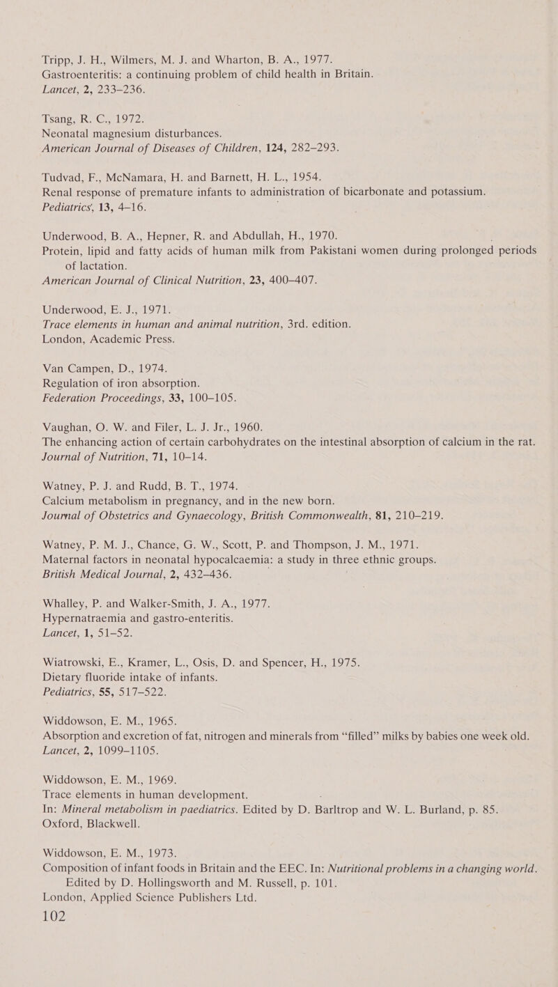 Tripp, J. H., Wilmers, M. J. and Wharton, B. A., 1977. Gastroenteritis: a continuing problem of child health in Britain. Lancet, 2, 233-236. sang he Ge. 9/2, Neonatal magnesium disturbances. American Journal of Diseases of Children, 124, 282-293. Tudvad, F., McNamara, H. and Barnett, H. L., 1954. Renal response of premature infants to administration of bicarbonate and potassium. Pediatrics’, 13, 4-16. ; Underwood, B. A., Hepner, R. and Abdullah, H., 1970. Protein, lipid and fatty acids of human milk fon Pakistani women during prolonged periods of lactation. American Journal of Clinical Nutrition, 23, 400-407. Underwood, E. J., 1971. Trace elements in human and animal nutrition, 3rd. edition. London, Academic Press. Van Campen, D., 1974. Regulation of iron absorption. Federation Proceedings, 33, 100-105. Vaughan, O. W. and Filer, L. J. Jr., 1960. The enhancing action of certain carbohydrates on the intestinal absorption of calcium in the rat. Journal of Nutrition, 71, 10-14. Watney, P. J. and Rudd, B. T., 1974. Calcium metabolism in pregnancy, and in the new born. Joumal of Obstetrics and Gynaecology, British Commonwealth, 81, 210-219. Watney, P. M. J., Chance, G. W., Scott, P. and Thompson, J. M., 1971. Maternal factors in neonatal hypocalcaemia: a study in ore ethnic groups. British Medical Journal, 2, 432-436. Whalley, P. and Walker-Smith, J. A., 1977. Hypernatraemia and gastro-enteritis. Lancet, 1, 51-52. Wiatrowski, E., Kramer, L., Osis, D. and Spencer, H., 1975. Dietary fluoride intake of infants. Pediatrics, 55, 517-522. Widdowson, E. M., 1965. Absorption and excretion of fat, nitrogen and minerals from “‘filled”’ milks by babies one week old. Lancet, 2, 1099-1105. Widdowson, E. M., 1969. Trace elements in inn development. In: Mineral metabolism in paediatrics. Edited by D. Barlttop and W. L. Burland, p. 85. Oxford, Blackwell. Widdowson, E. M., 1973. Composition of infant foods in Britain and the EEC. In: Nutritional problems in a changing world. Edited by D. Hollingsworth and M. Russell, p. 101. London, Applied Science Publishers Ltd.