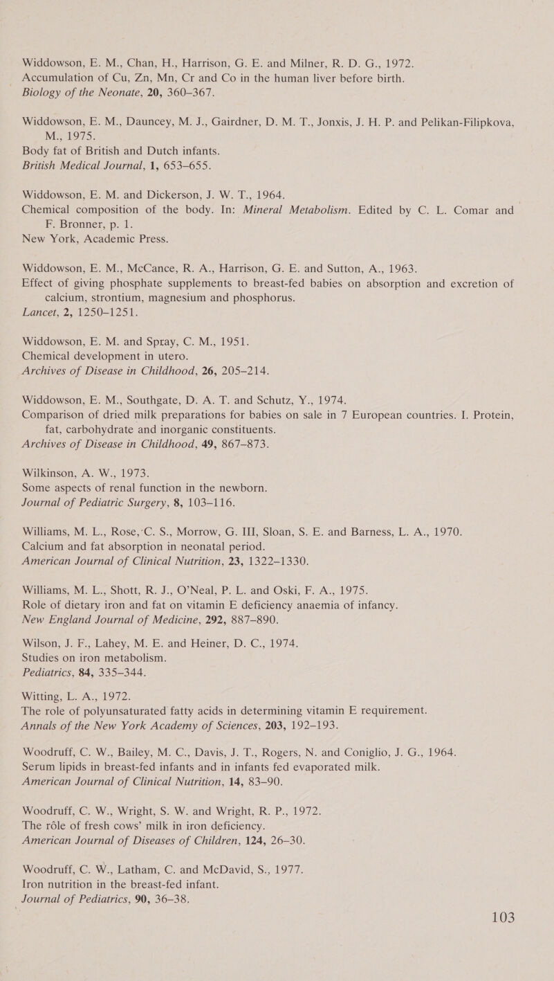 Widdowson, E. M., Chan, H., Harrison, G. E. and Milner, R. D. G., 1972. Accumulation of Cu, Zn, Mn, Cr and Co in the human liver before birth. Biology of the Neonate, 20, 360-367. Widdowson, E. M., Dauncey, M. J., Gairdner, D. M. T., Jonxis, J. H. P. and Pelikan-Filipkova, M.; 1975. Body fat of British and Dutch infants. British Medical Journal, 1, 653-655. Widdowson, E. M. and Dickerson, J. W. T., 1964. Chemical composition of the body. In: Mineral Metabolism. Edited by C. L. Comar and FP. Bronner, p. 1. | New York, Academic Press. Widdowson, E. M., McCance, R. A., Harrison, G. E. and Sutton, A., 1963. Effect of giving phosphate supplements to breast-fed babies on absorption and excretion of calcium, strontium, magnesium and phosphorus. Lancet, 2, 1250-1251. Widdowson, E. M. and Spray, C. M., 1951. Chemical development in utero. Archives of Disease in Childhood, 26, 205-214. Widdowson, E. M., Southgate, D. A. T. and Schutz, Y., 1974. Comparison of dried milk preparations for babies on sale in 7 European countries. I. Protein, fat, carbohydrate and inorganic constituents. Archives of Disease in Childhood, 49, 867-873. Wilkinson, A. W., 1973. Some aspects of renal function in the newborn. Journal of Pediatric Surgery, 8, 103-116. Williams, M. L., Rose,’C. S., Morrow, G. III, Sloan, S. E. and Barness, L. A., 1970. Calcium and fat absorption in neonatal period. American Journal of Clinical Nutrition, 23, 1322-1330. Williams, M. L., Shott, R. J., O'Neal, P. L. and Oski, F. A., 1975. Role of dietary iron and fat on vitamin E deficiency anaemia of infancy. New England Journal of Medicine, 292, 887-890. Wilson, J. F., Lahey, M. E. and Heiner, D. C., 1974. Studies on iron metabolism. Pediatrics, 84, 335-344. Witting, L. A., 1972. The role of polyunsaturated fatty acids in determining vitamin E requirement. Annals of the New York Academy of Sciences, 203, 192-193. Woodruff, C. W., Bailey, M. C., Davis, J. T., Rogers, N. and Coniglio, J. G., 1964. Serum lipids in breast-fed infants and in infants fed evaporated milk. American Journal of Clinical Nutrition, 14, 83-90. Woodruff, C. W., Wright, S. W. and Wright, R. P., 1972. The role of fresh cows’ milk in iron deficiency. American Journal of Diseases of Children, 124, 26-30. Woodruff, C. W., Latham, C. and McDavid, S., 1977. Iron nutrition in the breast-fed infant. Journal of Pediatrics, 90, 36-38,