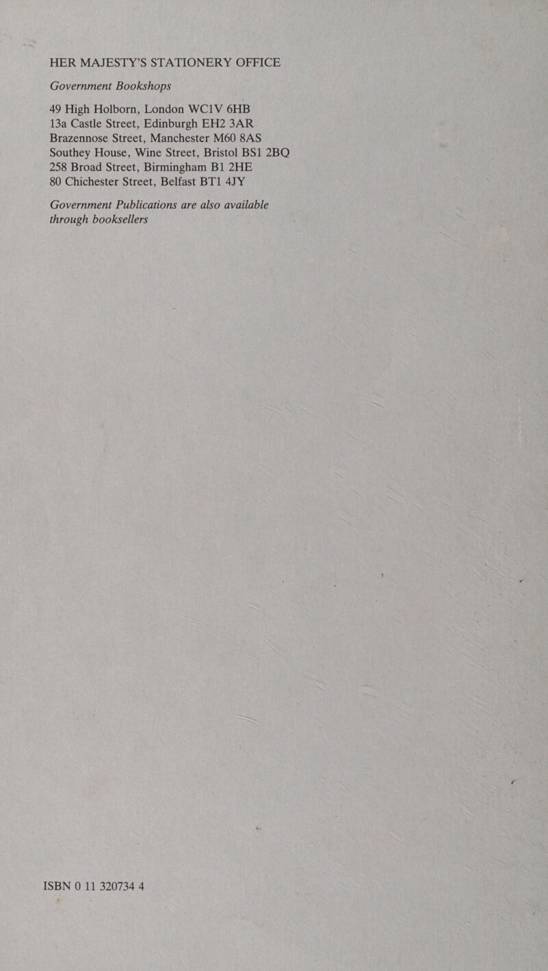 HER MAJESTY’S STATIONERY OFFICE Government Bookshops 49 High Holborn, London WC1V 6HB 13a Castle Street, Edinburgh EH2 3AR. Brazennose Street, Manchester M60 8AS Southey House, Wine Street, Bristol BS1 2BQ 258 Broad Street, Birmingham B1 2HE 80 Chichester Street, Belfast BT1 4JY Government Publications are also available through booksellers ISBN 0 11 320734 4