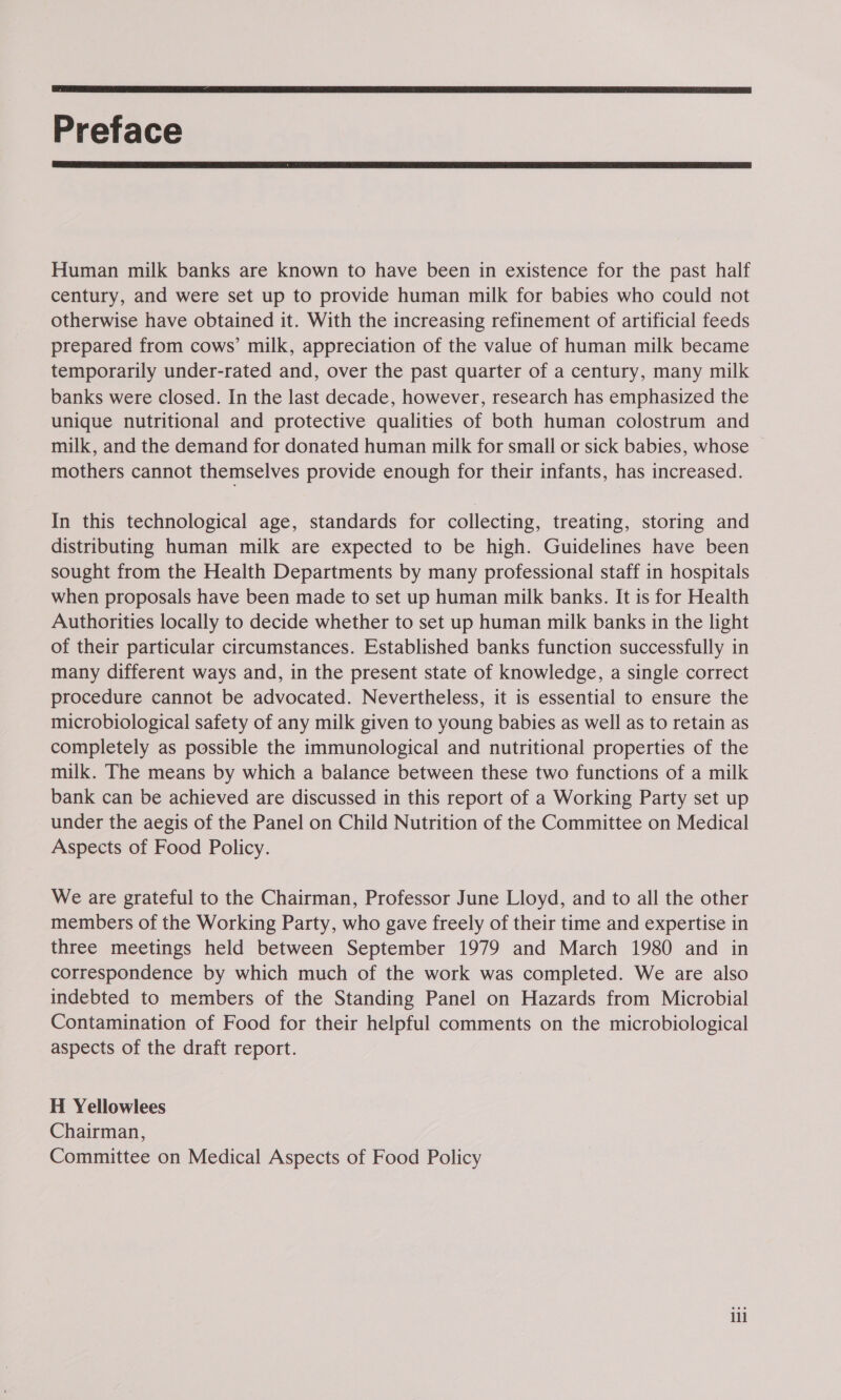  Preface  Human milk banks are known to have been in existence for the past half century, and were set up to provide human milk for babies who could not otherwise have obtained it. With the increasing refinement of artificial feeds prepared from cows’ milk, appreciation of the value of human milk became temporarily under-rated and, over the past quarter of a century, many milk banks were closed. In the last decade, however, research has emphasized the unique nutritional and protective qualities of both human colostrum and milk, and the demand for donated human milk for small or sick babies, whose mothers cannot themselves provide enough for their infants, has increased. In this technological age, standards for collecting, treating, storing and distributing human milk are expected to be high. Guidelines have been sought from the Health Departments by many professional staff in hospitals when proposals have been made to set up human milk banks. It is for Health Authorities locally to decide whether to set up human milk banks in the light of their particular circumstances. Established banks function successfully in many different ways and, in the present state of knowledge, a single correct procedure cannot be advocated. Nevertheless, it is essential to ensure the microbiological safety of any milk given to young babies as well as to retain as completely as possible the immunological and nutritional properties of the milk. The means by which a balance between these two functions of a milk bank can be achieved are discussed in this report of a Working Party set up under the aegis of the Panel on Child Nutrition of the Committee on Medical Aspects of Food Policy. We are grateful to the Chairman, Professor June Lloyd, and to all the other members of the Working Party, who gave freely of their time and expertise in three meetings held between September 1979 and March 1980 and in correspondence by which much of the work was completed. We are also indebted to members of the Standing Panel on Hazards from Microbial Contamination of Food for their helpful comments on the microbiological aspects of the draft report. H Yellowlees Chairman, Committee on Medical Aspects of Food Policy ili