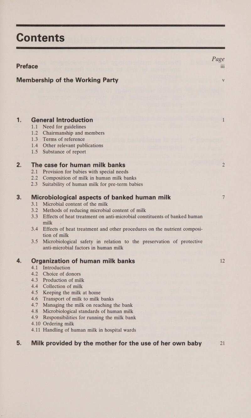  Contents  Page Preface iii Membership of the Working Party &lt; — 1. General Introduction 1.1 Need for guidelines 1.2 Chairmanship and members 1.3. Terms of reference 1.4 Other relevant publications 1.5 Substance of report ~ S) The case for human milk banks 2.1 Provision for babies with special needs 2.2 Composition of milk in human milk banks 2.3. Suitability of human milk for pre-term babies _ NI Microbiological aspects of banked human milk 3.1. Microbial content of the milk 3.2 Methods of reducing microbial content of milk 3.3 Effects of heat treatment on anti-microbial constituents of banked human milk 3.4 Effects of heat treatment and other procedures on the nutrient composi- tion of milk 3.5 Microbiological safety in relation to the preservation of protective anti-microbial factors in human milk &gt; Organization of human milk banks 12 4.1 Introduction 4.2 Choice of donors 4.3 Production of milk 4.4 Collection of milk 4.5 Keeping the milk at home 4.6 Transport of milk to milk banks 4.7 Managing the milk on reaching the bank 4.8 Microbiological standards of human milk 4.9 Responsibilities for running the milk bank 4.10 Ordering milk 4.11 Handling of human milk in hospital wards ol Milk provided by the mother for the use of her own baby 21