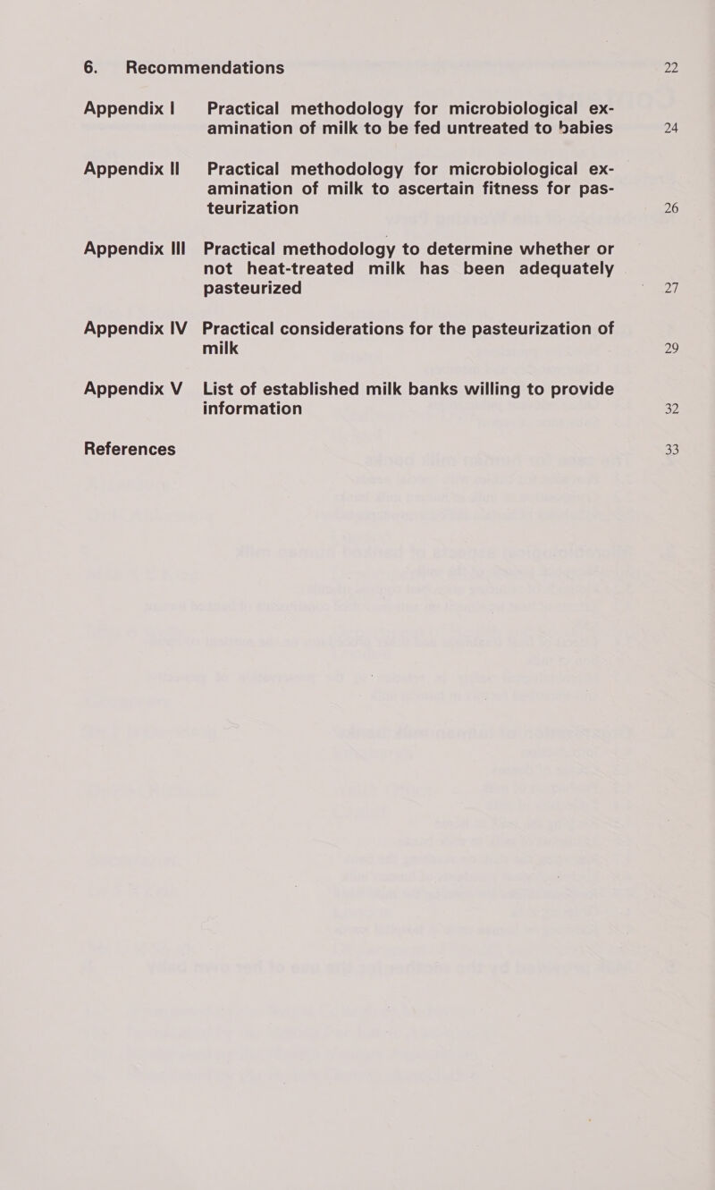 Appendix | Appendix Il Appendix Ill Appendix IV Appendix V Practical methodology for microbiological ex- amination of milk to be fed untreated to babies Practical methodology for microbiological ex- amination of milk to ascertain fitness for pas- teurization Practical methodology to determine whether or not heat-treated milk has been adequately pasteurized Practical considerations for the pasteurization of milk List of established milk banks willing to provide information Ze 24 26 pay} 29 32