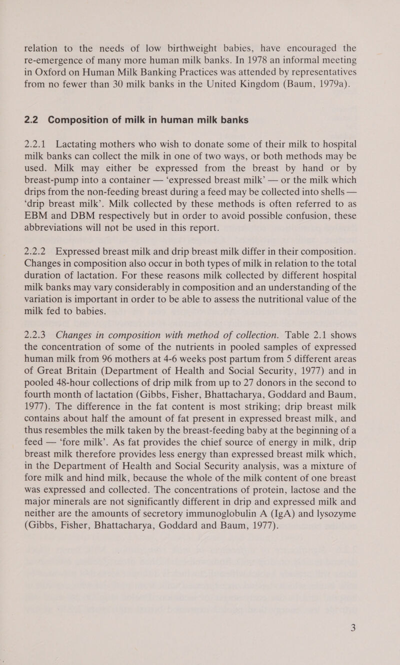 relation to the needs of low birthweight babies, have encouraged the re-emergence of many more human milk banks. In 1978 an informal meeting in Oxford on Human Milk Banking Practices was attended by representatives from no fewer than 30 milk banks in the United Kingdom (Baum, 1979a). 2.2 Composition of milk in human milk banks 2.2.1 Lactating mothers who wish to donate some of their milk to hospital milk banks can collect the milk in one of two ways, or both methods may be used. Milk may either be expressed from the breast by hand or by breast-pump into a container — ‘expressed breast milk’ — or the milk which drips from the non-feeding breast during a feed may be collected into shells — ‘drip breast milk’. Milk collected by these methods is often referred to as EBM and DBM respectively but in order to avoid possible confusion, these abbreviations will not be used in this report. 2.2.2 Expressed breast milk and drip breast milk differ in their composition. Changes in composition also occur in both types of milk in relation to the total duration of lactation. For these reasons milk collected by different hospital milk banks may vary considerably in composition and an understanding of the variation is important in order to be able to assess the nutritional value of the milk fed to babies. 2.2.3. Changes in composition with method of collection. Table 2.1 shows the concentration of some of the nutrients in pooled samples of expressed human milk from 96 mothers at 4-6 weeks post partum from 5 different areas of Great Britain (Department of Health and Social Security, 1977) and in pooled 48-hour collections of drip milk from up to 27 donors in the second to fourth month of lactation (Gibbs, Fisher, Bhattacharya, Goddard and Baum, 1977). The difference in the fat content is most striking; drip breast milk contains about half the amount of fat present in expressed breast milk, and thus resembles the milk taken by the breast-feeding baby at the beginning of a feed — ‘fore milk’. As fat provides the chief source of energy in milk, drip breast milk therefore provides less energy than expressed breast milk which, in the Department of Health and Social Security analysis, was a mixture of fore milk and hind milk, because the whole of the milk content of one breast was expressed and collected. The concentrations of protein, lactose and the major minerals are not significantly different in drip and expressed milk and neither are the amounts of secretory immunoglobulin A (IgA) and lysozyme (Gibbs, Fisher, Bhattacharya, Goddard and Baum, 1977).