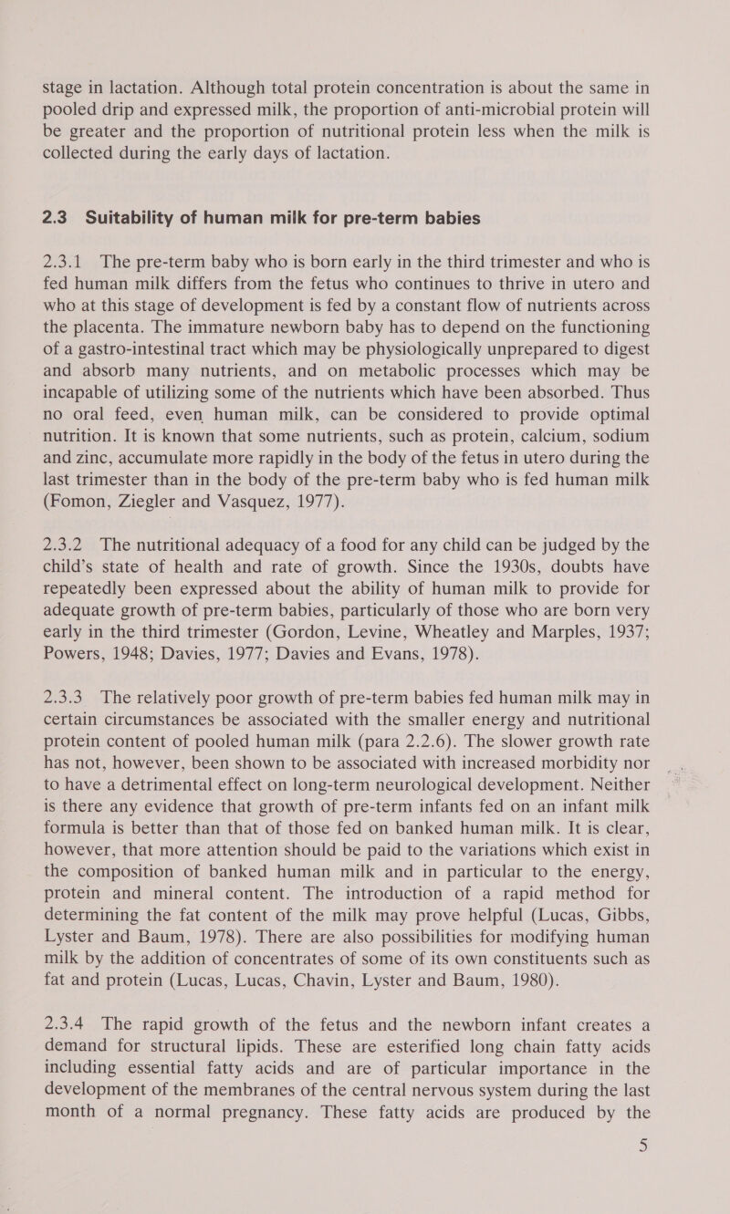 stage in lactation. Although total protein concentration is about the same in pooled drip and expressed milk, the proportion of anti-microbial protein will be greater and the proportion of nutritional protein less when the milk is collected during the early days of lactation. 2.3 Suitability of human milk for pre-term babies 2.3.1 The pre-term baby who is born early in the third trimester and who is fed human milk differs from the fetus who continues to thrive in utero and who at this stage of development is fed by a constant flow of nutrients across the placenta. The immature newborn baby has to depend on the functioning of a gastro-intestinal tract which may be physiologically unprepared to digest and absorb many nutrients, and on metabolic processes which may be incapable of utilizing some of the nutrients which have been absorbed. Thus no oral feed, even human milk, can be considered to provide optimal nutrition. It is known that some nutrients, such as protein, calcium, sodium and zinc, accumulate more rapidly in the body of the fetus in utero during the last trimester than in the body of the pre-term baby who is fed human milk (Fomon, Ziegler and Vasquez, 1977). 2.3.2 The nutritional adequacy of a food for any child can be judged by the child’s state of health and rate of growth. Since the 1930s, doubts have repeatedly been expressed about the ability of human milk to provide for adequate growth of pre-term babies, particularly of those who are born very early in the third trimester (Gordon, Levine, Wheatley and Marples, 1937; Powers, 1948; Davies, 1977; Davies and Evans, 1978). 2.3.3. The relatively poor growth of pre-term babies fed human milk may in certain circumstances be associated with the smaller energy and nutritional protein content of pooled human milk (para 2.2.6). The slower growth rate has not, however, been shown to be associated with increased morbidity nor to have a detrimental effect on long-term neurological development. Neither is there any evidence that growth of pre-term infants fed on an infant milk formula is better than that of those fed on banked human milk. It is clear, however, that more attention should be paid to the variations which exist in the composition of banked human milk and in particular to the energy, protein and mineral content. The introduction of a rapid method for determining the fat content of the milk may prove helpful (Lucas, Gibbs, Lyster and Baum, 1978). There are also possibilities for modifying human milk by the addition of concentrates of some of its own constituents such as fat and protein (Lucas, Lucas, Chavin, Lyster and Baum, 1980). 2.3.4 The rapid growth of the fetus and the newborn infant creates a demand for structural lipids. These are esterified long chain fatty acids including essential fatty acids and are of particular importance in the development of the membranes of the central nervous system during the last month of a normal pregnancy. These fatty acids are produced by the )