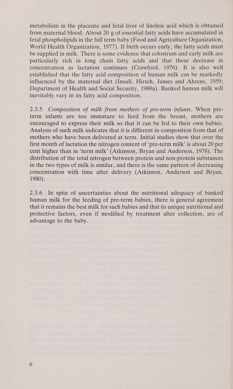 metabolism in the placenta and fetal liver of linoleic acid which is obtained from maternal blood. About 20 g of essential fatty acids have accumulated in fetal phospholipids in the full term baby (Food and Agriculture Organization, World Health Organization, 1977). If birth occurs early, the fatty acids must be supplied in milk. There is some evidence that colostrum and early milk are particularly rich in long chain fatty acids and that these decrease in concentration as lactation continues (Crawford, 1976). It is also well established that the fatty acid composition of human milk can be markedly influenced by the maternal diet (Insull, Hirsch, James and Ahrens, 1959; Department of Health and Social Security, 1980a). Banked human milk will inevitably vary in its fatty acid composition. 2.3.5. Composition of milk from mothers of pre-term infants. When pre- term infants are too immature to feed from the breast, mothers are encouraged to express their milk so that it can be fed to their own babies. Analysis of such milk indicates that it is different in composition from that of mothers who have been delivered at term. Initial studies show that over the first month of lactation the nitrogen content of ‘pre-term milk’ is about 20 per cent higher than in ‘term milk’ (Atkinson, Bryan and Anderson, 1978). The distribution of the total nitrogen between protein and non-protein substances in the two types of milk is similar, and there is the same pattern of decreasing concentration with time after delivery (Atkinson, Anderson and Bryan, 1980). 2.3.6 In spite of uncertainties about the nutritional adequacy of banked human milk for the feeding of pre-term babies, there is general agreement that it remains the best milk for such babies and that its unique nutritional and protective factors, even if modified by treatment after collection, are of advantage to the baby.