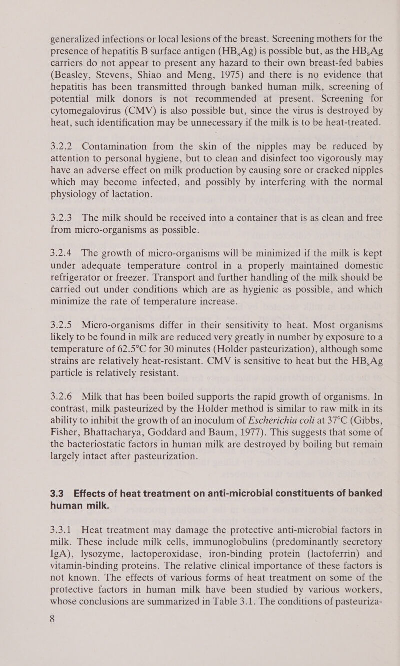 generalized infections or local lesions of the breast. Screening mothers for the presence of hepatitis B surface antigen (HB,Ag) 1s possible but, as the HB,Ag carriers do not appear to present any hazard to their own breast-fed babies (Beasley, Stevens, Shiao and Meng, 1975) and there is no evidence that hepatitis has been transmitted through banked human milk, screening of potential milk donors is not recommended at present. Screening for cytomegalovirus (CMV) is also possible but, since the virus is destroyed by heat, such identification may be unnecessary if the milk is to be heat-treated. 3.2.2 Contamination from the skin of the nipples may be reduced by attention to personal hygiene, but to clean and disinfect too vigorously may have an adverse effect on milk production by causing sore or cracked nipples which may become infected, and possibly by interfering with the normal physiology of lactation. 3.2.3. The milk should be received into a container that is as clean and free from micro-organisms as possible. 3.2.4 The growth of micro-organisms will be minimized if the milk is kept under adequate temperature control in a properly maintained domestic refrigerator or freezer. Transport and further handling of the milk should be carried out under conditions which are as hygienic as possible, and which minimize the rate of temperature increase. 3.2.5 Micro-organisms differ in their sensitivity to heat. Most organisms likely to be found in milk are reduced very greatly in number by exposure to a temperature of 62.5°C for 30 minutes (Holder pasteurization), although some strains are relatively heat-resistant. CMV is sensitive to heat but the HB,Ag particle is relatively resistant. 3.2.6 Milk that has been boiled supports the rapid growth of organisms. In contrast, milk pasteurized by the Holder method is similar to raw milk in its ability to inhibit the growth of an inoculum of Escherichia coli at 37°C (Gibbs, Fisher, Bhattacharya, Goddard and Baum, 1977). This suggests that some of the bacteriostatic factors in human milk are destroyed by boiling but remain largely intact after pasteurization. 3.3. Effects of heat treatment on anti-microbial constituents of banked human milk. 3.3.1 Heat treatment may damage the protective anti-microbial factors in milk. These include milk cells, immunoglobulins (predominantly secretory IgA), lysozyme, lactoperoxidase, iron-binding protein (lactoferrin) and vitamin-binding proteins. The relative clinical importance of these factors is not known. The effects of various forms of heat treatment on some of the protective factors in human milk have been studied by various workers, whose conclusions are summarized in Table 3.1. The conditions of pasteuriza-