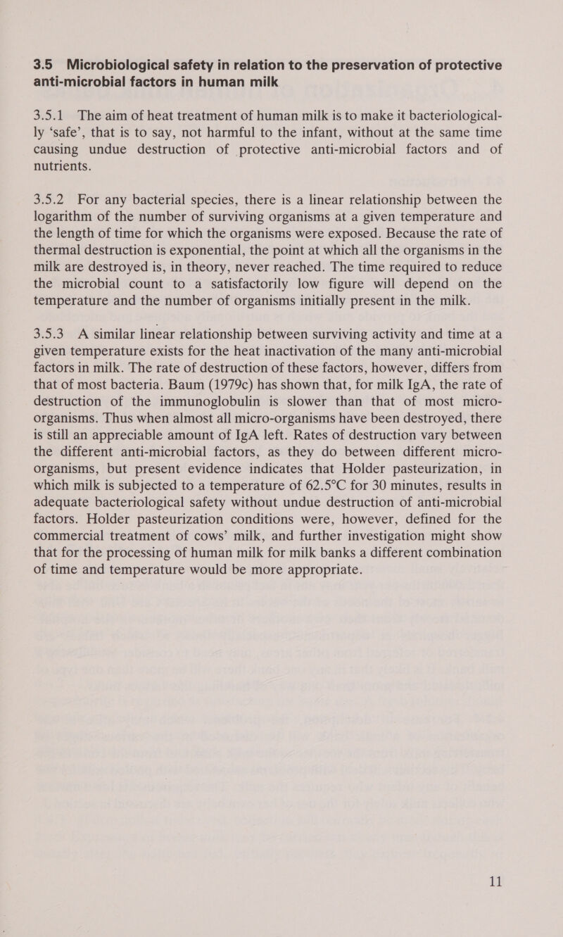 3.5 Microbiological safety in relation to the preservation of protective anti-microbial factors in human milk 3.5.1 The aim of heat treatment of human milk is to make it bacteriological- ly ‘safe’, that is to say, not harmful to the infant, without at the same time causing undue destruction of protective anti-microbial factors and of nutrients. 3.5.2 For any bacterial species, there is a linear relationship between the logarithm of the number of surviving organisms at a given temperature and the length of time for which the organisms were exposed. Because the rate of thermal destruction is exponential, the point at which all the organisms in the milk are destroyed is, in theory, never reached. The time required to reduce the microbial count to a satisfactorily low figure will depend on the temperature and the number of organisms initially present in the milk. 3.5.3 A similar linear relationship between surviving activity and time at a given temperature exists for the heat inactivation of the many anti-microbial factors in milk. The rate of destruction of these factors, however, differs from that of most bacteria. Baum (1979c) has shown that, for milk IgA, the rate of destruction of the immunoglobulin is slower than that of most micro- organisms. Thus when almost all micro-organisms have been destroyed, there is still an appreciable amount of IgA left. Rates of destruction vary between the different anti-microbial factors, as they do between different micro- organisms, but present evidence indicates that Holder pasteurization, in which milk is subjected to a temperature of 62.5°C for 30 minutes, results in adequate bacteriological safety without undue destruction of anti-microbial factors. Holder pasteurization conditions were, however, defined for the commercial treatment of cows’ milk, and further investigation might show that for the processing of human milk for milk banks a different combination of time and temperature would be more appropriate. It