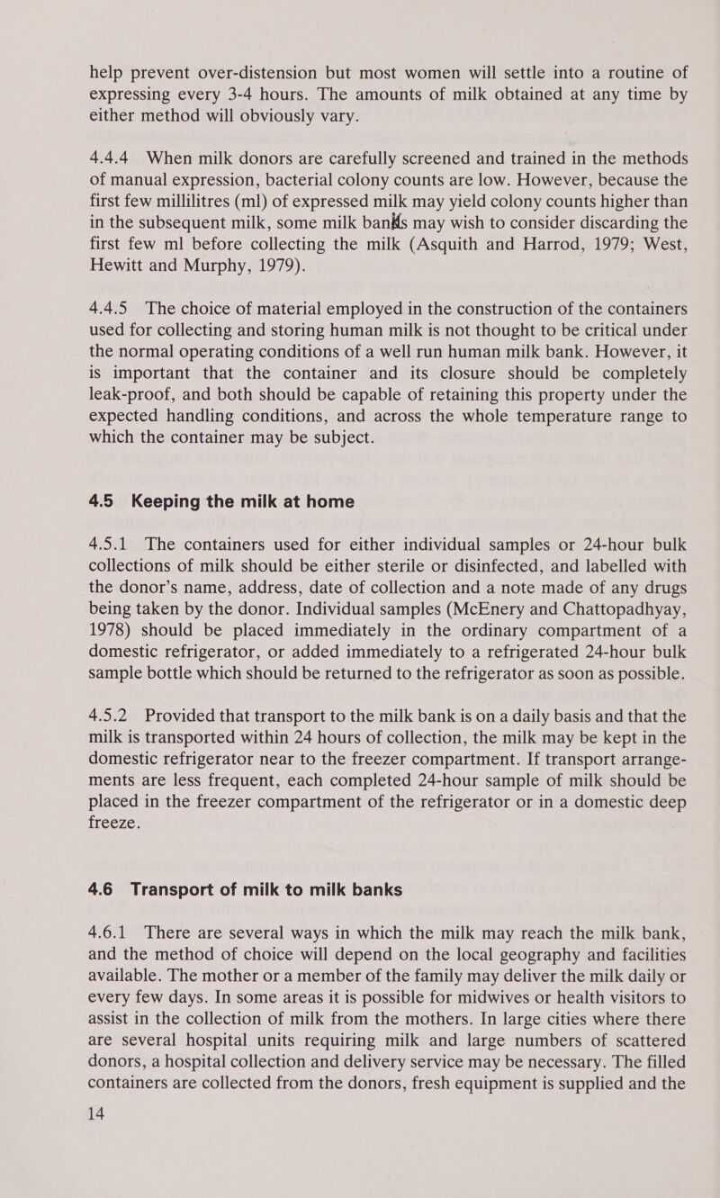 help prevent over-distension but most women will settle into a routine of expressing every 3-4 hours. The amounts of milk obtained at any time by either method will obviously vary. 4.4.4 When milk donors are carefully screened and trained in the methods of manual expression, bacterial colony counts are low. However, because the first few millilitres (m1) of expressed milk may yield colony counts higher than in the subsequent milk, some milk bans may wish to consider discarding the first few ml before collecting the milk (Asquith and Harrod, 1979; West, Hewitt and Murphy, 1979). 4.4.5 The choice of material employed in the construction of the containers used for collecting and storing human milk is not thought to be critical under the normal operating conditions of a well run human milk bank. However, it is important that the container and its closure should be completely leak-proof, and both should be capable of retaining this property under the expected handling conditions, and across the whole temperature range to which the container may be subject. 4.5 Keeping the milk at home 4.5.1 The containers used for either individual samples or 24-hour bulk collections of milk should be either sterile or disinfected, and labelled with the donor’s name, address, date of collection and a note made of any drugs being taken by the donor. Individual samples (McEnery and Chattopadhyay, 1978) should be placed immediately in the ordinary compartment of a domestic refrigerator, or added immediately to a refrigerated 24-hour bulk sample bottle which should be returned to the refrigerator as soon as possible. 4.5.2 Provided that transport to the milk bank is on a daily basis and that the milk is transported within 24 hours of collection, the milk may be kept in the domestic refrigerator near to the freezer compartment. If transport arrange- ments are less frequent, each completed 24-hour sample of milk should be placed in the freezer compartment of the refrigerator or in a domestic deep itceze, 4.6 Transport of milk to milk banks 4.6.1 There are several ways in which the milk may reach the milk bank, and the method of choice will depend on the local geography and facilities available. The mother or a member of the family may deliver the milk daily or every few days. In some areas it is possible for midwives or health visitors to assist in the collection of milk from the mothers. In large cities where there are several hospital units requiring milk and large numbers of scattered donors, a hospital collection and delivery service may be necessary. The filled containers are collected from the donors, fresh equipment is supplied and the