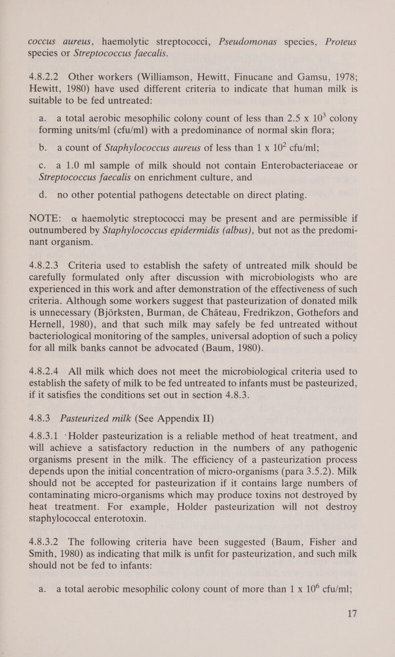 coccus aureus, haemolytic streptococci, Pseudomonas species, Proteus species or Streptococcus faecalis. 4.8.2.2 Other workers (Williamson, Hewitt, Finucane and Gamsu, 1978; Hewitt, 1980) have used different criteria to indicate that human milk is Suitable to be fed untreated: a. a total aerobic mesophilic colony count of less than 2.5 x 10° colony forming units/ml (cfu/ml) with a predominance of normal skin flora; b. acount of Staphylococcus aureus of less than 1 x 10° cfu/ml; c. a 1.0 ml sample of milk should not contain Enterobacteriaceae or Streptococcus faecalis on enrichment culture, and d. no other potential pathogens detectable on direct plating. NOTE: a haemolytic streptococci may be present and are permissible if outnumbered by Staphylococcus epidermidis (albus), but not as the predomi- nant organism. 4.8.2.3 Criteria used to establish the safety of untreated milk should be carefully formulated only after discussion with microbiologists who are experienced in this work and after demonstration of the effectiveness of such criteria. Although some workers suggest that pasteurization of donated milk is unnecessary (BjOrksten, Burman, de Chateau, Fredrikzon, Gothefors and Hernell, 1980), and that such milk may safely be fed untreated without bacteriological monitoring of the samples, universal adoption of such a policy for all milk banks cannot be advocated (Baum, 1980). 4.8.2.4 All milk which does not meet the microbiological criteria used to establish the safety of milk to be fed untreated to infants must be pasteurized, if it satisfies the conditions set out in section 4.8.3. 4.8.3 Pasteurized milk (See Appendix IT) 4.8.3.1 -Holder pasteurization is a reliable method of heat treatment, and will achieve a satisfactory reduction in the numbers of any pathogenic organisms present in the milk. The efficiency of a pasteurization process depends upon the initial concentration of micro-organisms (para 3.5.2). Milk should not be accepted for pasteurization if it contains large numbers of contaminating micro-organisms which may produce toxins not destroyed by heat treatment. For example, Holder pasteurization will not destroy staphylococcal enterotoxin. 4.8.3.2 The following criteria have been suggested (Baum, Fisher and Smith, 1980) as indicating that milk is unfit for pasteurization, and such milk should not be fed to infants: a. a total aerobic mesophilic colony count of more than 1 x 10° cfu/ml;