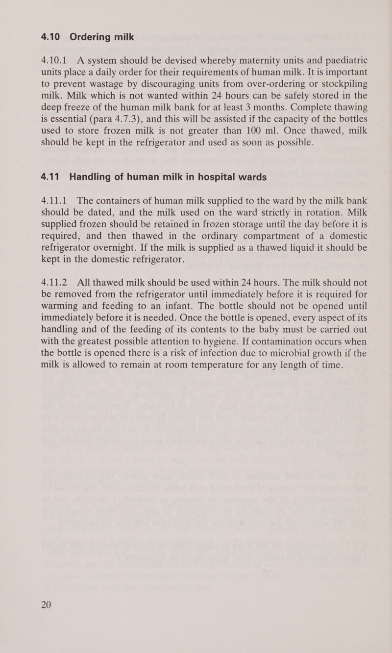 4.10 Ordering milk 4.10.1 A system should be devised whereby maternity units and paediatric units place a daily order for their requirements of human milk. It is important to prevent wastage by discouraging units from over-ordering or stockpiling milk. Milk which is not wanted within 24 hours can be safely stored in the deep freeze of the human milk bank for at least 3 months. Complete thawing is essential (para 4.7.3), and this will be assisted if the capacity of the bottles used to store frozen milk is not greater than 100 ml. Once thawed, milk should be kept in the refrigerator and used as soon as possible. 4.11 Handling of human milk in hospital wards 4.11.1 The containers of human milk supplied to the ward by the milk bank should be dated, and the milk used on the ward strictly in rotation. Milk supplied frozen should be retained in frozen storage until the day before it is required, and then thawed in the ordinary compartment of a domestic refrigerator overnight. If the milk is supplied as a thawed liquid it should be kept in the domestic refrigerator. 4.11.2 All thawed milk should be used within 24 hours. The milk should not be removed from the refrigerator until immediately before it is required for warming and feeding to an infant. The bottle should not be opened until immediately before it is needed. Once the bottle is opened, every aspect of its handling and of the feeding of its contents to the baby must be carried out with the greatest possible attention to hygiene. If contamination occurs when the bottle is opened there is a risk of infection due to microbial growth if the milk is allowed to remain at room temperature for any length of time.