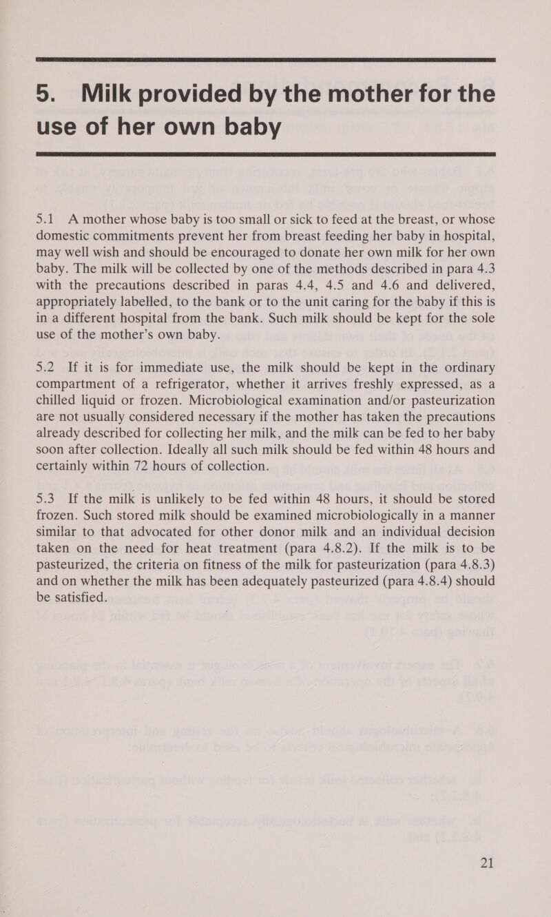  5. Milk provided by the mother for the use of her own baby  5.1 A mother whose baby is too small or sick to feed at the breast, or whose domestic commitments prevent her from breast feeding her baby in hospital, may well wish and should be encouraged to donate her own milk for her own baby. The milk will be collected by one of the methods described in para 4.3 with the precautions described in paras 4.4, 4.5 and 4.6 and delivered, appropriately labelled, to the bank or to the unit caring for the baby if this is in a different hospital from the bank. Such milk should be kept for the sole use of the mother’s own baby. 5.2 If it is for immediate use, the milk should be kept in the ordinary compartment of a refrigerator, whether it arrives freshly expressed, as a chilled liquid or frozen. Microbiological examination and/or pasteurization are not usually considered necessary if the mother has taken the precautions already described for collecting her milk, and the milk can be fed to her baby soon after collection. Ideally all such milk should be fed within 48 hours and certainly within 72 hours of collection. 5.3. If the milk is unlikely to be fed within 48 hours, it should be stored frozen. Such stored milk should be examined microbiologically in a manner similar to that advocated for other donor milk and an individual decision taken on the need for heat treatment (para 4.8.2). If the milk is to be pasteurized, the criteria on fitness of the milk for pasteurization (para 4.8.3) and on whether the milk has been adequately pasteurized (para 4.8.4) should be satisfied.