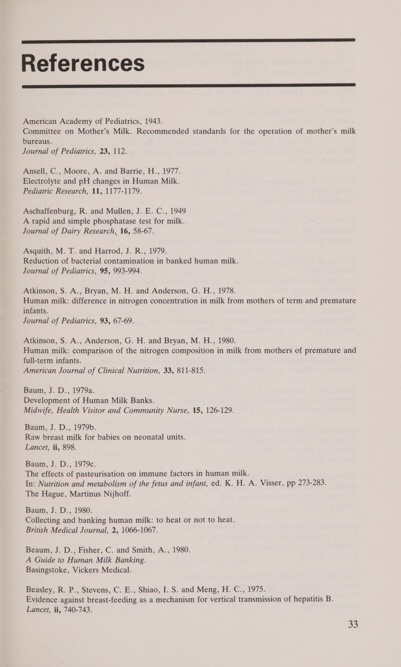  References  American Academy of Pediatrics, 1943. Committee on Mother’s Milk. Recommended standards for the operation of mother’s milk bureaus. Journal of Pediatrics, 23, 112. Ansell, C., Moore, A. and Barrie, H., 1977. Electrolyte and pH changes in Human Milk. Pediatric Research, 11, 1177-1179. Aschaffenburg, R. and Mullen, J. E. C., 1949 A rapid and simple phosphatase test for milk. Journal of Dairy Research, 16, 58-67. Asquith, M. T. and Harrod, J. R., 1979. Reduction of bacterial contamination in banked human milk. Journal of Pediatrics, 95, 993-994. Atkinson, S. A., Bryan, M. H. and Anderson, G. H., 1978. Human milk: difference in nitrogen concentration in milk from mothers of term and premature infants. Journal of Pediatrics, 93, 67-69. Atkinson, S. A., Anderson, G. H. and Bryan, M. H., 1980. Human milk: comparison of the nitrogen composition in milk from mothers of premature and full-term infants. American Journal of Clinical Nutrition, 33, 811-815. Baum, J. D., 1979a. Development of Human Milk Banks. Midwife, Health Visitor and Community Nurse, 15, 126-129. Baum, J. D., 1979b. Raw breast milk for babies on neonatal units. Lancet, ii, 898. Baum, J. D., 1979c. The effects of pasteurisation on immune factors in human milk. In: Nutrition and metabolism of the fetus and infant, ed. K. H. A. Visser, pp 273-283. The Hague, Martinus Nijhoff. Baum, J. D., 1980. ! Collecting and banking human milk: to heat or not to heat. British Medical Journal, 2, 1066-1067. Beaum, J. D., Fisher, C. and Smith, A., 1980. A Guide to Human Milk Banking. Basingstoke, Vickers Medical. Beasley, R. P., Stevens, C. E., Shiao, I. S. and Meng, H. C., 1975. Evidence against breast-feeding as a mechanism for vertical transmission of hepatitis B. Lancet, ii, 740-743.