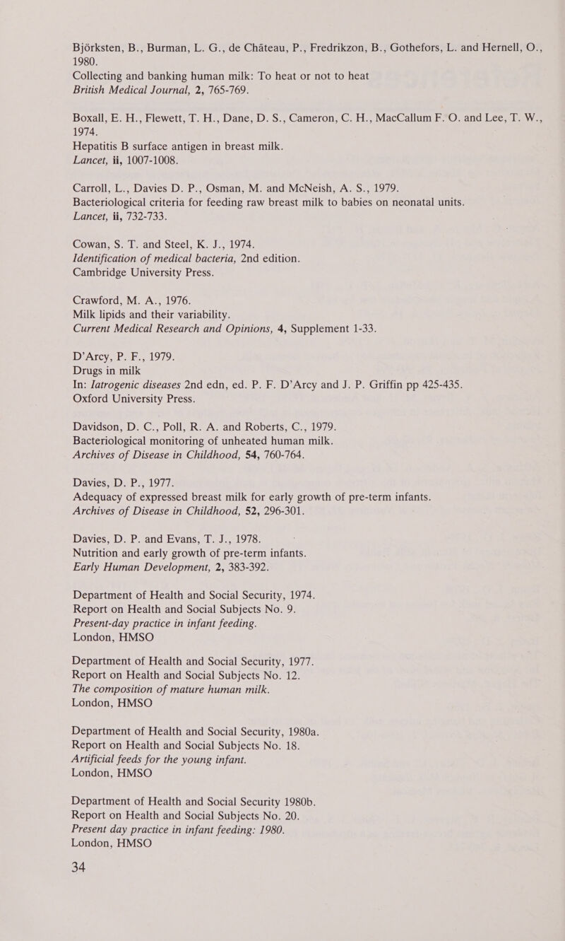 Bjorksten, B., Burman, L. G., de Chateau, P., Fredrikzon, B., Gothefors, L. and Hernell, O., 1980. Collecting and banking human milk: To heat or not to heat British Medical Journal, 2, 765-769. Boxall, E. H., Flewett, T. H., Dane, D. S., Cameron, C. H., MacCallum F. O. and Lee, T. W., 1974. Hepatitis B surface antigen in breast milk. Lancet, ii, 1007-1008. Carroll, L., Davies D. P., Osman, M. and McNeish, A. S., 1979. Bacteriological criteria for feeding raw breast milk to babies on neonatal units. Lancet, ii, 732-733. Cowan, S. T. and Steel, K. J., 1974. Identification of medical bacteria, 2nd edition. Cambridge University Press. Crawford, M. A., 1976. Milk lipids and their variability. Current Medical Research and Opinions, 4, Supplement 1-33. D’Arcy, P. F., 1979. Drugs in milk In: latrogenic diseases 2nd edn, ed. P. F. D’Arcy and J. P. Griffin pp 425-435. Oxford University Press. Davidson, D. C., Poll, R. A. and Roberts, C., 1979. Bacteriological monitoring of unheated human milk. Archives of Disease in Childhood, 54, 760-764. Davies, D. P., 1977. Adequacy of expressed breast milk for early growth of pre-term infants. Archives of Disease in Childhood, 52, 296-301. Davies, D. P. and Evans, T. J., 1978. Nutrition and early growth of pre-term infants. Early Human Development, 2, 383-392. Department of Health and Social Security, 1974. Report on Health and Social Subjects No. 9. Present-day practice in infant feeding. London, HMSO Department of Health and Social Security, 1977. Report on Health and Social Subjects No. 12. The composition of mature human milk. London, HMSO Department of Health and Social Security, 1980a. Report on Health and Social Subjects No. 18. Artificial feeds for the young infant. London, HMSO Department of Health and Social Security 1980b. Report on Health and Social Subjects No. 20. | Present day practice in infant feeding: 1980. London, HMSO