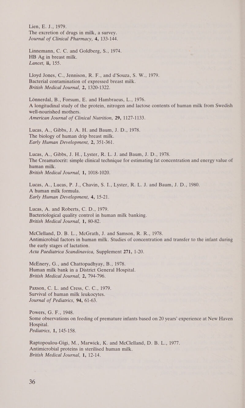 Liens Eee 79 The excretion of drugs in milk, a survey. Journal of Clinical Pharmacy, 4, 133-144. Linnemann, C. C. and Goldberg, S., 1974. HB Ag in breast milk. Lancet, ii, 155. Lloyd Jones, C., Jennison, R. F., and d’Souza, S. W., 1979. Bacterial contamination of expressed breast milk. British Medical Journal, 2, 1320-1322. Loénnerdal, B., Forsum, E. and Hambraeus, L., 1976. A longitudinal study of the protein, nitrogen and lactose contents of human milk from Swedish well-nourished mothers. American Journal of Clinical Nutrition, 29, 1127-1133. Lucas, A., Gibbs, J. A. H. and Baum, J. D., 1978. The biology of human drip breast milk. Early Human Development, 2, 351-361. Tulcas,eAs Gibbs; J. Hie yster aha Wel end eDauin ie eel oro. The Creamatocrit: simple clinical technique for estimating fat concentration and energy value of human milk. British Medical Journal, 1, 1018-1020. Lucas, A:, Lucas;;P.J., Chavin, S. Lskyster,- Kal. Joand. Baum; J 3D 9s0: A human milk formula. Early Human Development, 4, 15-21. Lucas, A. and Roberts, C. D., 1979. Bacteriological quality control in human milk banking. British Medical Journal, 1, 80-82. McClelland, D. B. L., McGrath, J. and Samson, R. R., 1978. Antimicrobial factors in human milk. Studies of concentration and transfer to the infant during the early stages of lactation. Acta Paediatrica Scandinavica, Supplement 271, 1-20. McEnery, G., and Chattopadhyay, B., 1978. Human milk bank in a District General Hospital. British Medical Journal, 2, 794-796. Paxson. Gs le sana :Cress,,C 1G.) 1979) Survival of human milk leukocytes. Journal of Pediatrics, 94, 61-63. Powers, G. F., 1948. Some observations on feeding of premature infants based on 20 years’ experience at New Haven Hospital. Pediatrics, 1, 145-158. Raptopoulou-Gigi, M., Marwick, K. and McClelland, D. B. L., 1977. Antimicrobial proteins in sterilised human milk. British Medical Journal, 1, 12-14.