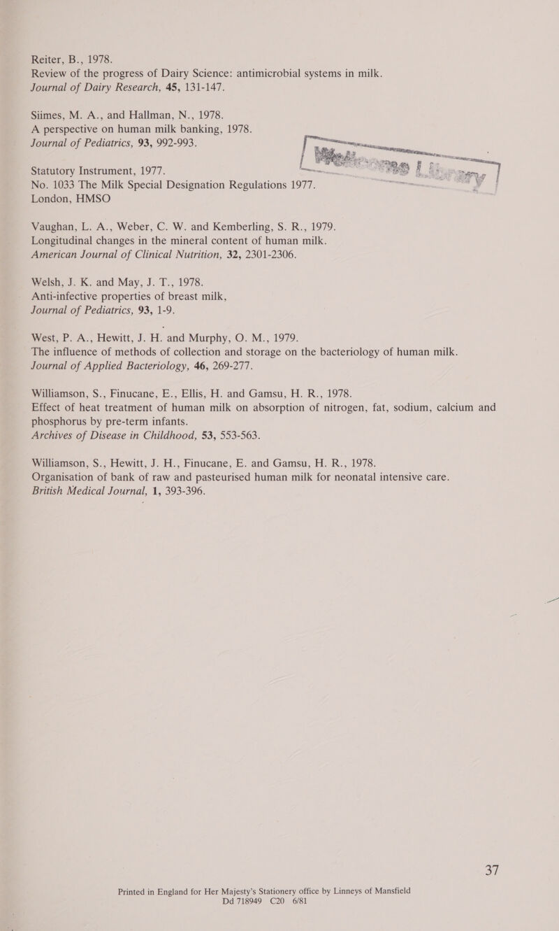 Reiter, B., 1978. Review of the progress of Dairy Science: antimicrobial systems in milk. Journal of Dairy Research, 45, 131-147. Siimes, M. A., and Hallman, N., 1978. A perspective on human milk banking, 1978. Journal of Pediatrics, 93, 992-993.  Statutory Instrument, 1977. anon as No. 1033 The Milk Special Designation Regulations 1977. is London, HMSO Vaughan, L. i. Weber, C. W. and Kemberling, S. R., 1979. Longitudinal changes in the mineral content of human milk. American Journal of Clinical Nutrition, 32, 2301-2306. Welsh, J: K. and May, J..T., 1978. Anti-infective properties of breast milk, Journal of Pediatrics, 93, 1-9. West, P. A., Hewitt, J. H. and Murphy, O. M., 1979. The influence of methods of collection and storage on the bacteriology of human milk. Journal of Applied Bacteriology, 46, 269-277. Williamson, S., Finucane, E., Ellis, H. and Gamsu, H. R., 1978. Effect of heat treatment of human milk on absorption of nitrogen, fat, sodium, calcium and phosphorus by pre-term infants. Archives of Disease in Childhood, 53, 553-563. Williamson, S., Hewitt, J. H., Finucane, E. and Gamsu, H. R., 1978. Organisation of bank of raw and pasteurised human milk for neonatal intensive care. British Medical Journal, 1, 393-396. a7 Printed in England for Her Majesty’s Stationery office by Linneys of Mansfield Dd 718949 C20 6/81