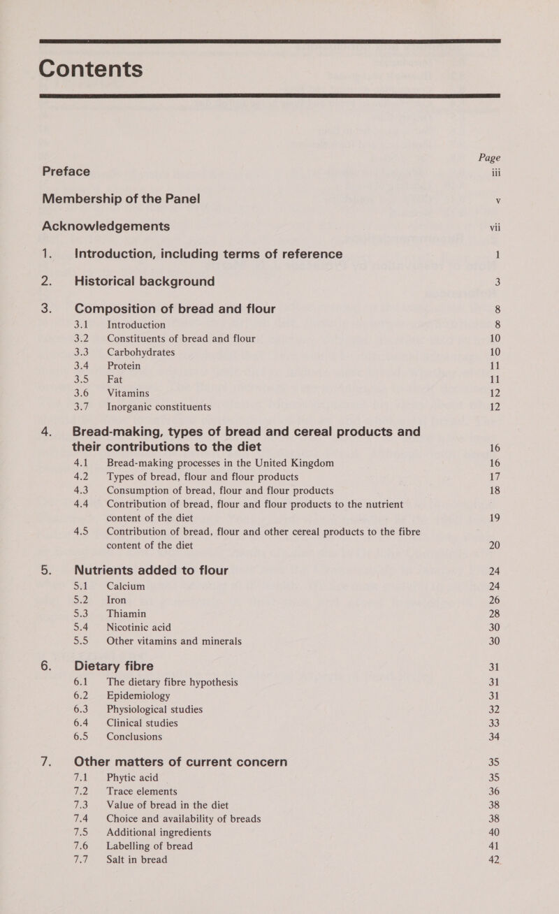   -_ ol oa 33 3.4 ee) 3.6 a Introduction Constituents of bread and flour Carbohydrates Protein Fat Vitamins Inorganic constituents 4.1 4.2 4.3 4.4 4.5 Bread-making processes in the United Kingdom Types of bread, flour and flour products Consumption of bread, flour and flour products Contribution of bread, flour and flour products to the nutrient content of the diet Contribution of bread, flour and other cereal products to the fibre content of the diet Sal 32 Do 5.4 SS) Calcium Iron Thiamin Nicotinic acid Other vitamins and minerals 6.1 6.2 6.3 6.4 6.5 The dietary fibre hypothesis Epidemiology Physiological studies Clinical studies Conclusions TA 72 1S: 7.4 hed 7.6 77 Phytic acid _ Trace elements Value of bread in the diet Choice and availability of breads Additional ingredients Labelling of bread Salt in bread &lt; Vii — Go