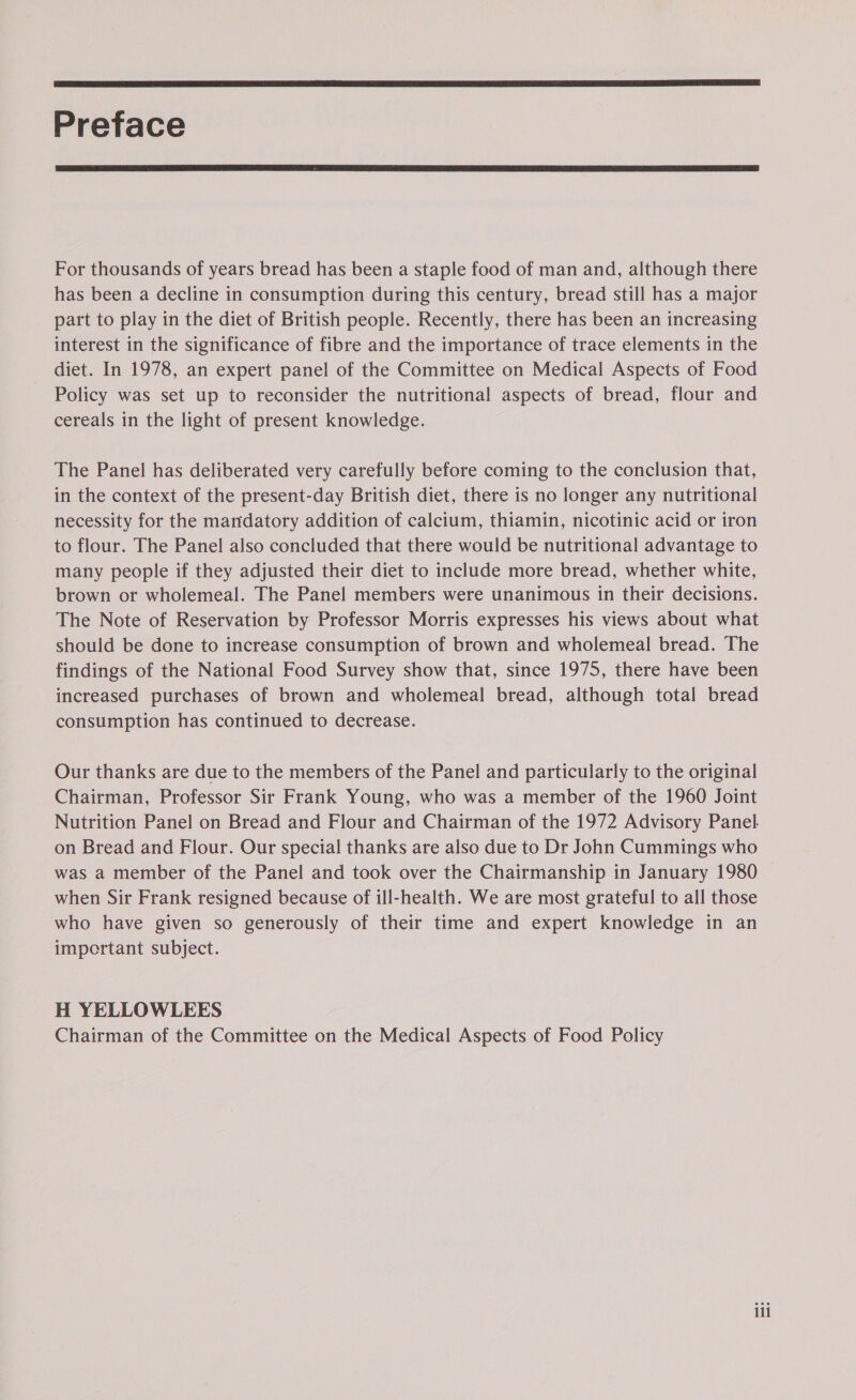  Preface  For thousands of years bread has been a staple food of man and, although there has been a decline in consumption during this century, bread still has a major part to play in the diet of British people. Recently, there has been an increasing interest in the significance of fibre and the importance of trace elements in the diet. In 1978, an expert panel of the Committee on Medical Aspects of Food Policy was set up to reconsider the nutritional aspects of bread, flour and cereals in the light of present knowledge. The Panel has deliberated very carefully before coming to the conclusion that, in the context of the present-day British diet, there is no longer any nutritional necessity for the mandatory addition of calcium, thiamin, nicotinic acid or iron to flour. The Panel also concluded that there would be nutritional advantage to many people if they adjusted their diet to include more bread, whether white, brown or wholemeal. The Panel members were unanimous in their decisions. The Note of Reservation by Professor Morris expresses his views about what should be done to increase consumption of brown and wholemeal bread. The findings of the National Food Survey show that, since 1975, there have been increased purchases of brown and wholemeal bread, although total bread consumption has continued to decrease. Our thanks are due to the members of the Panel and particularly to the original Chairman, Professor Sir Frank Young, who was a member of the 1960 Joint Nutrition Panel on Bread and Flour and Chairman of the 1972 Advisory Panel. on Bread and Flour. Our special thanks are also due to Dr John Cummings who was a member of the Panel and took over the Chairmanship in January 1980 — when Sir Frank resigned because of ill-health. We are most grateful to all those who have given so generously of their time and expert knowledge in an important subject. H YELLOWLEES Chairman of the Committee on the Medical Aspects of Food Policy