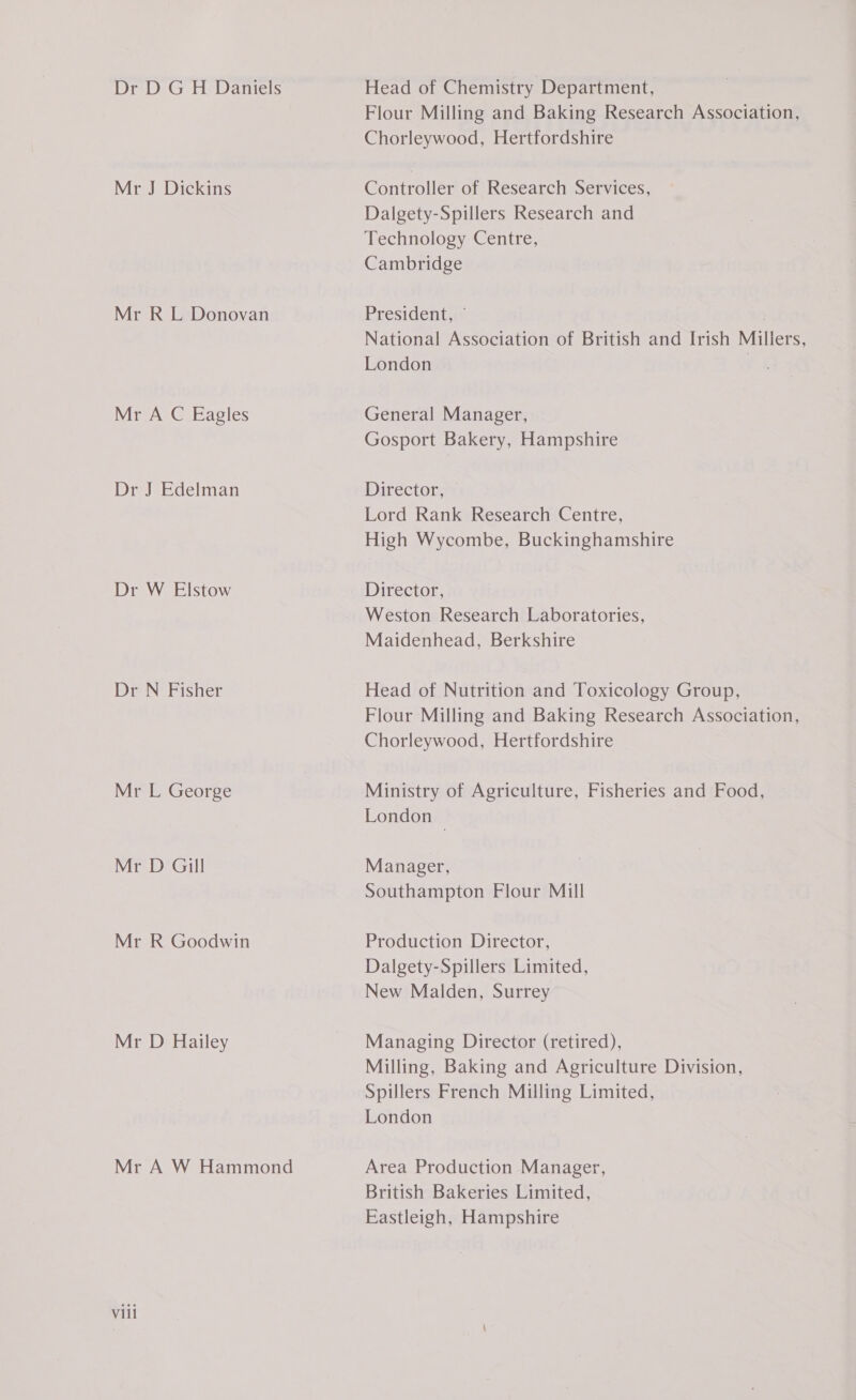 Dr D GH Daniels Mr J Dickins Mr RL Donovan Mr A C Eagles Dr J Edelman Dr W Elstow Dr N Fisher Mr L George Mr D Gill Mr R Goodwin Mr D Hailey Mr A W Hammond Viil Head of Chemistry Department, Flour Milling and Baking Research Association, Chorleywood, Hertfordshire Controller of Research Services, Dalgety-Spillers Research and Technology Centre, Cambridge President, ¢ National Association of British and Irish Millers, London | General Manager, Gosport Bakery, Hampshire Director, © Lord Rank Research Centre, High Wycombe, Buckinghamshire Director, Weston Research Laboratories, Maidenhead, Berkshire Head of Nutrition and Toxicology Group, Flour Milling and Baking Research Association, Chorleywood, Hertfordshire Ministry of Agriculture, Fisheries and Food, London — Manager, Southampton Flour Mill Production Director, Dalgety-Spillers Limited, New Malden, Surrey Managing Director (retired), Milling, Baking and Agriculture Division, Spillers French Milling Limited, London Area Production Manager, British Bakeries Limited, Eastleigh, Hampshire