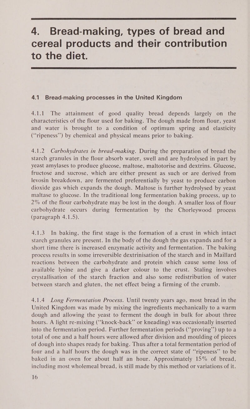  4. Bread-making, types of bread and cereal products and their contribution to the diet.  4.1 Bread-making processes in the United Kingdom 4.1.1 The attainment of good quality bread depends largely on the characteristics of the flour used for baking. The dough made from flour, yeast and water is brought to a condition of optimum spring and elasticity (“‘ripeness’’) by chemical and physical means prior to baking. 4.1.2 Carbohydrates in bread-making. During the preparation of bread the starch granules in the flour absorb water, swell and are hydrolysed in part by yeast amylases to produce glucose, maltose, maltotorise and dextrins. Glucose, fructose and sucrose, which are either present as such or are derived from levosin breakdown, are fermented preferentially by yeast to produce carbon dioxide gas which expands the dough. Maltose is further hydrolysed by yeast maltase to glucose. In the traditional long fermentation baking process, up to 2% of the flour carbohydrate may be lost in the dough. A smaller loss of flour carbohydrate occurs during fermentation by the Chorleywood process (paragraph 4.1.5). 4.1.3 In baking, the first stage is the formation of a crust in which intact starch granules are present. In the body of the dough the gas expands and for a short time there is increased enzymatic activity and fermentation. The baking process results in some irreversible dextrinisation of the starch and in Maillard reactions between the carbohydrate and protein which cause some loss of available lysine and give a darker colour to the crust. Staling involves crystallisation of the starch fraction and also some redistribution of water between starch and gluten, the net effect being a firming of the crumb. 4.1.4 Long Fermentation Process. Until twenty years ago, most bread in the United Kingdom was made by mixing the ingredients mechanically to a warm dough and allowing the yeast to ferment the dough in bulk for about three hours. A light re-mixing (‘“‘knock-back”’ or kneading) was occasionally inserted into the fermentation period. Further fermentation periods (“‘proving’’) up to a total of one and a half hours were allowed after division and moulding of pieces of dough into shapes ready for baking. Thus after a total fermentation period of four and a half hours the dough was in the correct state of “‘ripeness’’ to be baked in an oven for about half an hour. Approximately 15% of bread, including most wholemeal bread, is still made by this method or variations of it.