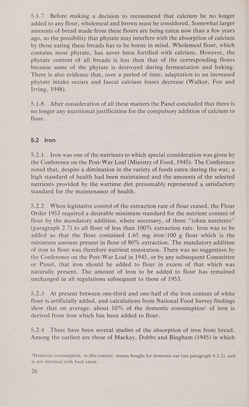 added to any flour, wholemeal and brown must be considered. Somewhat larger amounts of bread made from these flours are being eaten now than a few years ago, so the possibility that phytate may interfere with the absorption of calcium by those eating these breads has to be borne in mind. Wholemeal flour, which contains most phytate, has never been fortified with calcium. However, the phytate content of all breads is less than that of the corresponding flours because some of the phytate is destroyed during fermentation and baking. There is also evidence that, over a period of time, adaptation to an increased phytate intake occurs and faecal calcium losses decrease (Walker, Fox and Irving, 1948). . : 5.1.8 After consideration of all these matters the Panel concluded that there is no longer any nutritional justification for the compulsory addition of calcium to flour. 5.2 Iron 5.2.1 Iron was one of the nutrients to which special consideration was given by the Conference on the Post-War Loaf (Ministry of Food, 1945). The Conference noted that, despite a diminution in the variety of foods eaten during the war, a high standard of health had been maintained and the amounts of the selected nutrients provided by the wartime diet presumably represented a satisfactory standard for the maintenance of health. 5.2.2 When legislative control of the extraction rate of flour ceased, the Flour Order 1953 required a desirable minimum standard for the nutrient content of flour by the mandatory addition, where necessary, of three “token nutrients”’ (paragraph 2.7) to all flour of less than 100% extraction rate. Iron was to be added so that the flour contained 1.65 mg iron/100 g flour which is the minimum amount present in flour of 80% extraction. The mandatory addition of iron to flour was therefore nutrient restoration. There was no suggestion by the Conference on the Post-War Loaf in 1945, or by any subsequent Committee or Panel, that iron should be added to flour in excess of that which was naturally present. The amount of iron to be added to flour has remained unchanged in all regulations subsequent to those of 1953. 5.2.3 At present between one-third and one-half of the iron content of white flour is artificially added, and calculations from National Food Survey findings show that on average, about 10% of the domestic consumption! of iron is derived from iron which has been added to flour. 5.2.4 There have been several studies of the absorption of iron from bread. Among the earliest are those of Mackay, Dobbs and Bingham (1945) in which 'Domestic consumption, in this context, means bought for domestic use (see paragraph 4.3.2), and is not identical with food eaten. . 26