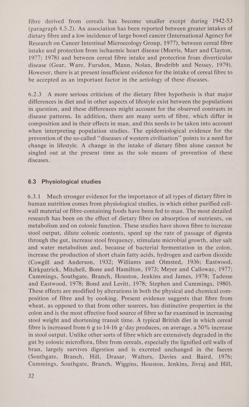 fibre derived from cereals has become smaller except during 1942-53 (paragraph 4.5.2). An association has been reported between greater intakes of dietary fibre and a low incidence of large bowel cancer (International Agency for Research on Cancer Intestinal Microecology Group, 1977), between cereal fibre intake and protection from ischaemic heart disease (Morris, Marr and Clayton, 1977; 1978) and between cereal fibre intake and protection from diverticular disease (Gear, Ware, Fursdon, Mann, Nolan, Brodribb and Nessey, 1979). However, there is at present insufficient evidence for the intake of cereal fibre to be accepted as an important factor in the aetiology of these diseases. 6.2.3. A more serious criticism of the dietary fibre hypothesis is that major differences in diet and in other aspects of lifestyle exist between the populations in question, and these differences might account for the observed contrasts in disease patterns. In addition, there are many sorts of fibre, which differ in composition and in their effects in man, and this needs to be taken into account when interpreting population studies. The epidemiological evidence for the prevention of the so-called “diseases of western civilisation’ points to a need for change in lifestyle. A change in the intake of dietary fibre alone cannot be singled out at the present time as the sole means of prevention of these diseases. 6.3 Physiological studies 6.3.1 Much stronger evidence for the importance of all types of dietary fibre in human nutrition comes from physiological studies, in which either purified cell- wall material or fibre-containing foods have been fed to man. The most detailed research has been on the effect of dietary fibre on absorption of nutrients, on metabolism and on colonic function. These studies have shown fibre to increase stool output, dilute colonic contents, speed up the rate of passage of digesta through the gut, increase stool frequency, stimulate microbial growth, alter salt and water metabolism and, because of bacterial fermentation in the colon, increase the production of short chain fatty acids, hydrogen and carbon dioxide (Cowgill and Anderson, 1932; Williams and Olmsted, 1936; Eastwood, Kirkpatrick, Mitchell, Bone and Hamilton, 1973; Meyer and Calloway, 1977; Cummings, Southgate, Branch, Houston, Jenkins and James, 1978; Tadesse and Eastwood, 1978; Bond and Levitt, 1978; Stephen and Cummings, 1980). These effects are modified by alterations in both the physical and chemical com-, position of fibre and by cooking. Present evidence suggests that fibre from wheat, as-opposed to that from other sources, has distinctive properties in the colon and is the most effective food source of fibre so far examined in increasing stool weight and shortening transit time. A typical British diet in which cereal fibre is increased from 6 g to 14-16 g/day produces, on average, a 50% increase in stool output. Unlike other sorts of fibre which are extensively degraded in the gut by colonic microflora, fibre from cereals, especially the lignified cell walls of bran, largely survives digestion and is excreted unchanged in the faeces (Southgate, Branch, Hill, Drasar, Walters, Davies and Baird, 1976; Cummings, Southgate, Branch, Wiggins, Houston, Jenkins, Jivraj and Hill, o2