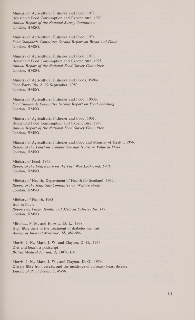 Ministry of Agriculture, Fisheries and Food, 1972. Household Food Consumption and Expenditure, 1970. Annual Report of the National Survey Committee. London, HMSO. Ministry of Agriculture, Fisheries and Food, 1974. Food Standards Committee Second Report on Bread and Flour. London, HMSO. Ministry of Agriculture, Fisheries and Food, 1977. Household Food Consumption and Expenditure, 1975. Annual Report of the National Food Survey Committee. London, HMSO. Ministry of Agriculture, Fisheries and Foods, 1980a. Food Facts, No. 8. 22 September, 1980. London, HMSO. Ministry of Agriculture, Fisheries and Food, 1980b. Food Standards Committee Second Report on Food Labelling. London, HMSO. Ministry of Agriculture, Fisheries and Food, 1981. Household Food Consumption and Expenditure, 1979. Annual Report of the National Food Survey Committee. London, HMSO. Ministry of Agriculture, Fisheries and Food and Ministry of Health, 1956. Report of the Panel on Composition and Nutritive Value of Flour. London, HMSO. Ministry of Food, 1945. Report of the Conference on the Post War Loaf Cmd, 6701. London, HMSO. Ministry of Health, Department of Health for Scotland, 1957. Report of the Joint Sub-Committee on Welfare Foods. London, HMSO. Ministry of Health, 1968. Iron in flour. Reports on Public Health and Medical Subjects No. 117. London, HMSO. Miranda, P. M. and Horwitz, D. L., 1978. High fibre diets in the treatment of diabetes mellitus. Annals of Internal Medicine, 88, 482-486. Morris, J. N., Marr, J. W. and Clayton, D. G., 1977. Diet and heart: a postscript. British Medical Journal, 2, 1307-1314. Morris, J, N., Marr, J. W., and Clayton, D. G., 1978. Dietary fibre from cereals and the incidence of coronary heart disease. Journal of Plant Foods, 3, 45-56.
