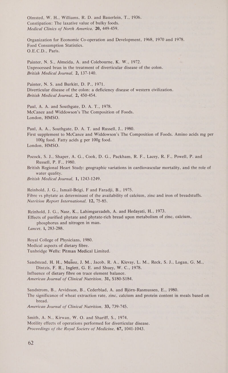 Olmsted, W. H., Williams, R. D. and Bauerlein, T., 1936. Constipation: The laxative value of bulky foods. Medical Clinics of North America, 20, 449-459. Organization for Economic Co-operation and Development, 1968, 1970 and 1978. Food Consumption Statistics. O1E-C.D.,- Paris. Painter, N. S., Akmeida, A. and Colebourne, K. W., 1972. Unprocessed bran in the treatment of diverticular disease of the colon. British Medical Journal, 2, 137-140. Painter, N. S. and Burkitt, D. P., 1971. Diverticular disease of the colon: a deficiency disease of western civilization. British Medical Journal, 2, 450-454. Paul, A. A. and Southgate, D. A. T., 1978. McCance and Widdowson’s The Composition of Foods. London, HMSO. Paul, A. A., Southgate, D. A. T. and Russell, J., 1980. First supplement to McCance and Widdowson’s The Composition of Foods. Amino acids mg per 100g food. Fatty acids g per 100g food. London, HMSO. Pocock, S. J., Shaper, A. G., Cook, D. G., Packham, R. F., Lacey, R. F., Powell, P. and Russell, P. F., 1980. British Regional Heart Study: geographic variations in cardiovascular mortality, and the role of water quality. British Medical Journal, 1, 1243-1249. Reinhold, J. G., Ismail-Beigi, F and Faradji, B., 1975. Fibre vs phytate as determinant of the availability of calcium, zinc and iron of breadstuffs. Nutrition Report International, 12, 75-85. Reinhold, J. G., Nasr, K., Lahimgarzadeh, A. and Hedayati, H., 1973. Effects of purified phytate and phytate-rich bread upon metabolism of zinc, calcium, phosphorus and nitrogen in man. Lancet, i, 283-288. Royal College of Physicians, 1980. Medical aspects of dietary fibre. Tunbridge Wells: Pitman Medical Limited. Sandstead, H. H., Munoz, J. M., Jacob, R. A., Klevay, L. M., Reck, S. J., Logan, G. M., Dintzis, F. R., Inglett, G. E. and Shuey, W. C., 1978. Influence of dietary fibre on trace element balance. American Journal of Clinical Nutrition, 31, S180-S184. Sandstrom, B., Arvidsson, B., Cederblad, A. and Bjorn-Rasmussen, E., 1980. The significance of wheat extraction rate, zinc, calcium and protein content in meals based on bread. American Journal of Clinical Nutrition, 33, 739-745. Smith, A. N., Kirwan, W. O. and Shariff, S., 1974. Motility effects of operations performed for diverticular disease. Proceedings of the Royal Societv of Medicine, 67, 1041-1043.