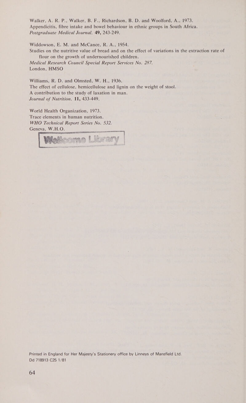 Walker, A. R. P., Walker, B. F., Richardson, B. D. and Woolford, A., 1973. Appendicitis, fibre intake and bowel behaviour in ethnic groups in South Africa. Postgraduate Medical Journal, 49, 243-249. Widdowson, E. M. and McCance, R. A., 1954. Studies on the nutritive value of bread and on the effect of variations in the extraction rate of flour on the growth of undernourished children. Medical Research Council Special Report Services No. 287. London, HMSO Williams, R. D. and Olmsted, W. H., 1936. The effect of cellulose, hemicellulose and lignin on the weight of stool. A contribution to the study of laxation in man. Journal of Nutrition, 11, 433-449. World Health Organization, 1973. Trace elements in human nutrition. WHO Technical Report Series No. 532. Geneva, W.H.O. re ewan . a j o a et So oe Nae i sear ed ‘ 7  Printed in England for Her Majesty’s Stationery office by Linneys of Mansfield Ltd. Dd 718913 C25 1/81