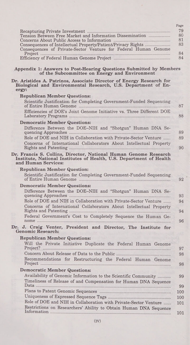 Recapturing Private Investment 0c rce-e costes -deeseassnessesencmsencdsss7senccensaseniyers Tension Between Free Market and Information Dissemination .................. Concerns About Public Access to Information ..............ccsssseeeeceececeseeeeeeeeeetees Consequences of Intellectual Property/Patient/Privacy Rights ..............0006 Consequences of Private-Sector Venture for Federal Human Genome Project tos ee sis lective sess) eed tae eae ae ee NE oe Por Lech dads souaassutovesdyoeg ertapeewens Efficiency of Federal Human Genome Project. ............cccccccccececesececeeeeseseeenenes 81 83 84 84 of the Subcommittee on Energy and Environment Dr. Aristides A. Patrinos, Associate Director of Energy Research for Biological and Environmental Research, U.S. Department of En- ergy: Republican Member Questions: Scientific Justification for Completing Government-Funded Sequencing of Fntire Fuman, Genome ....seuscennns.- Mertheceactecate tien ta ie eet MO en. «aes Efficiencies of DOE’s Joint Genome Initiative vs. Three Different DOE Laboratorygroovams ir a ies-0 Bier ace tie eee er aie He Bite de ‘ Democratic Member Questions: Difference Between the DOE-NIH and “Shotgun” Human DNA Se- quencingeA PPro aches iye.u+. ss anvinsncnsdenan dice tacte rie Be ade RNs A a eA Role of DOE and NIH in Collaboration with Private-Sector Venture ...... Concerns of International Collaborators About Intellectual Property Rights‘and Patenting Ha, AREA ates ares ee eee es Dr. Francis S. Collins, Director, National Human Genome Research Institute, National Institutes of Health, U.S. Department of Health and Human Services: Republican Member Question: Scientific Justification for Completing Covel ment: Funded Sequencing of Entire Human Genome: &lt;.....51..2.&lt;s-s-s2h Wee - suds dee ead. » erase Democratic Member Questions: Difference Between the DOE-NIH and “Shotgun” Human DNA Se- quencing Approaches yr eee ee eee ee Role of DOE and NIH in Collaboration with Private-Sector \ vente eos Concerns of International Collaborators About Intellectual Property Rights-and,Patenting- «2.0%. s.scan termite. cere eter ttre ee ee nome Dr. J. Craig Venter, President and Director, The Institute for Genomic Research: Republican Member Questions: Will the Private Initiative Duplicate the Federal Human Genome PLO] CCE 2a i serrasinaietey esses rat isAveecns iecaebecosett ne Mpaaareaaese Reso ant eee ae ee Concern About Release of Data to the Public ............ccccccccccccccccccccccececeseeeee age for Restructuring the Federal Human fonome roject FOOSE HH EE EE HEHEHE HHHE HOO SE ODES ES ESEEESESO EE EE HEE OE EHO THEE DEH E EO OHEO ESOS OO ES EES ED SHEETS ESHHE EEE OD SESE EO OE OS THO HEH HEHEHE HOHE EEE DE SEH EEE EET EHEEEH EEE OE ESEHE SHEE EHO EEE DEE HHOE EES E HEED OEE EEEH HOE ES EEE EE ESSE EEES Democratic Member Questions: Availability of Genomic Information to the Scientific Community ........... ee of Release of and Compensation for Human DNA Sequence DAR aera ses dinedec ceed eccecacovéderdpss UTE TOL RO, Ue ee Plans to Patent eenomic SEQUENCES * retin cscqteteacrsal nec etre reco eRe Uniqueness of Expressed Sequence Tags .......cc.ccccsssscsccscssssssscrecessscseeseeseees Role of DOE and NIH in Collaboration with Private- Sector Venture ...... Restrictions on Researchers’ Ability to Obtain Human DNA Sequence Information SOOO CC OOH O ee DEER OEEHOE OOOO EOE OEE OES OSLER HOSE O EOE HOT HOOO OOH OOOO EHO O OEE OOS OEE CE EOS OOCS 87 88 89 89 90 92 93 94 94 96 se 98 98 99 99 100 100 101