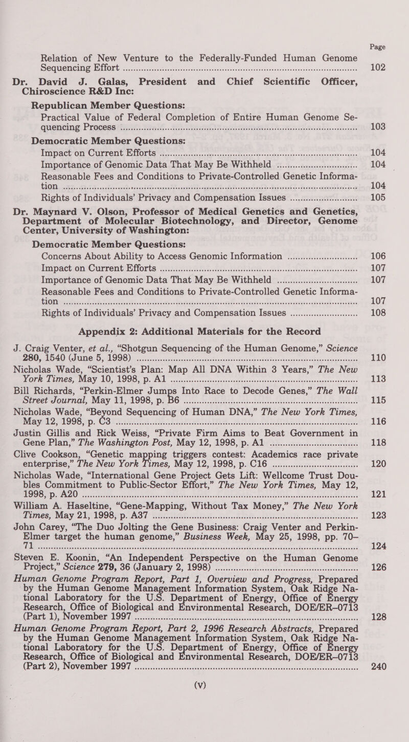 Relation of New Venture to the Federally-Funded Human Genome ees uPAR NT Meee rae oc wee etic a Nasi autebenebane so woLonwouidbssniganatan veh edadvonnatniet Dr. David J. Galas, President and Chief Scientific Officer, Chiroscience R&amp;D Inc: Republican Member Questions: Practical Value of Federal Completion of Entire Human Genome Se- qucHting Procesaitai: talt..72 aaah aera NA Gea k)...whiwek Democratic Member Questions: WMO ACL Ol CUTTON UL LiOLt Ss. aster ca casein cee: cache-veg iio eamaauaseuEtoo* ques Importance of Genomic Data That May Be Withheld «0.0.0... eee Reasonable Fees and Conditions to Private-Controlled Genetic Informa- GUO ey, TE cg ch code ee a tals Rival). fren aekial® 2 Rights of Individuals’ Privacy and Compensation Issues ..................008 Dr. Maynard V. Olson, Professor of Medical Genetics and Genetics, Department of Molecular Biotechnology, and Director, Genome Center, University of Washington: Democratic Member Questions: Concerns About Ability to Access Genomic Information ......................006 Enapaeton Currentaiorts Gye. 8ks. Ma PELs iad baled Sdn PT iow sche Importance of Genomic Data That May Be Withheld .......... eee Reasonable Fees and Conditions to Private-Controlled Genetic Informa- Se me Ge Wah hee ets CARE hy, Se ee ae are ry een Rights of Individuals’ Privacy and Compensation Issues ..................::seee Appendix 2: Additional Materials for the Record J. Craig Venter, et al., “Shotgun Sequencing of the Human Genome,” Science BO, M2) UMNO pM OS) ee oo dca cael i pace Sa napsbidscddeagact vatids Sees eaisaeeat <b gde¥iaunrne ganda Nicholas Wade, “Scientist’s Plan: Map All DNA Within 3 Years,” The New OER) LURES, NAAY. 10, LOGS D. Gad. cisscrconesnchasgsdiocgti vaiceorcbuatenscaqodstaeionsuspaeersennteces Bill Richards, “Perkin-Elmer Jumps Into Race to Decode Genes,” The Wall SETee! SOUMICL, MAY WS 1998, De cols. Pr te cctas ect cea tses unde etayth ne SLoeone esa eb cation Nicholas Wade, “Beyond Sequencing of Human DNA,” The New York Times, aaye 2 Ee: OSL AIT. 5s. Raritan Lae eae dct denck eee LaUNEe Me duwenbed ee eee eee Justin Gillis and Rick Weiss, “Private Firm Aims to Beat Government in Gene Plan,” The Washington Post, May 12, 1998, p. Al ou... eeeeeeeeeeceeeesnneees - Clive Cookson, “Genetic mapping triggers contest: Academics race private enterprise,” The New York Times, May 12, 1998, p. C16 ou... ceeeeeeeeeecceeseeereees Nicholas Wade, “International Gene Project Gets Lift: Wellcome Trust Dou- ee gain Naa to Public-Sector Effort,” The New York Times, May 12, Beka) nS UI in: NAT Re eee OS Cet a Oe Ge LS PE oe aes Mee Ea. Bee William A. Haseltine, “Gene-Mapping, Without Tax Money,” The New York iines May 2T 1998p AST OTE ial «han ns dna ettassdh vlondcewk bdo .odee RGR ies +s John Carey, “The Duo Jolting the Gene Business: Craig Venter and Perkin- iad target the human genome,” Business Week, May 25, 1998, pp. 70- Steven E. Koonin, “An Independent Perspective on the Human Genome Project, Science 279, 36 GJanuary 2, 1998) ...:....c.00.d0-c.aleoosceecncocrcsesceasonseeeeres Human Genome Program Report, Part 1, Overview and Progress, Prepared by the Human Genome ge Naat Information System, Oak Ridge Na- tional Laboratory for the U.S. Department of Energy, Office of Energy Research, Office of Biological and Environmental Research, DOE/ER-0713 META T) INOVCTDON ODN coS8e ce cs satus Mises spt hae cana tniies Wiener ddwadalee shes oantsamuns Human Genome Program Report, Part 2, 1996 Research Abstracts, Prepared by the Human Genome Management Information System, Oak Ridge Na- tional Laboratory for the U.S. Department of Energy, Office of Energy Research, Office of Biological and Environmental Research, DOE/ER-0713 CPALE. Ze INOW ORIOL BOOT ssc siiasisaece save tgine od seloossihiesuseseet sa veawscesundacssssnagheeoaouiiionienss SS OSS OSHS HEHE THOSE HH SS SHES OSS SD OSE OHHS HTH OSH SO SOO OSHS OOO OOS ESOS FOOSE SESH SOSH SOS OSES ESOS OH OE SSO HS OHSS OS OS OSES TOS OS OS SS OES EESD Page 102 103 104 104 104 105 106 107 107 107 108 110 113 115 116 118 120 121 123 124 126 128