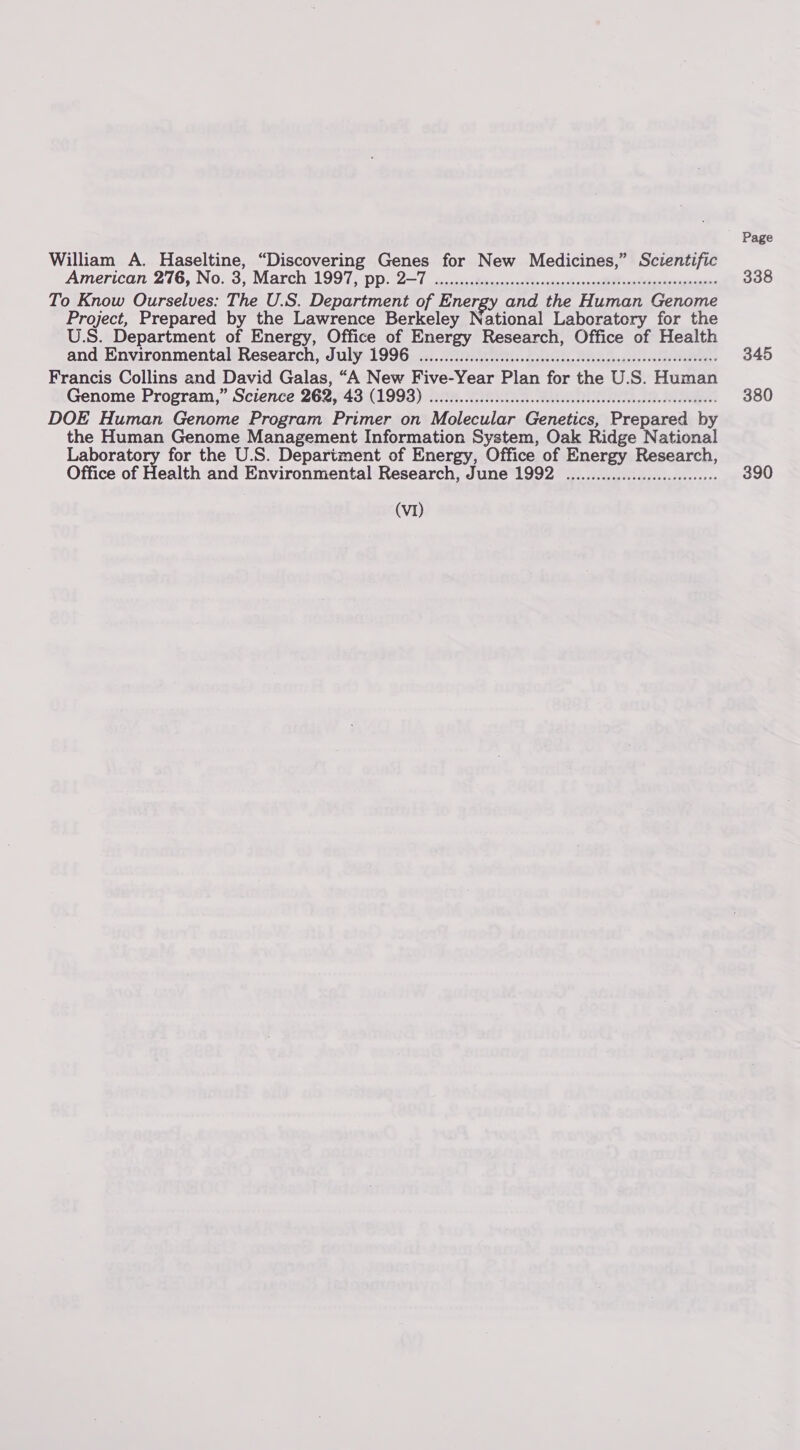 William A. Haseltine, “Discovering Genes for New Medicines,” Scientific American 276, No; 3, March 1997) pp. 2-7 oie cect cnteer’ osu sath contest een To Know Ourselves: The U.S. Department of Energy and the Human Genome Project, Prepared by the Lawrence Berkeley National Laboratory for the U.S. Department of Energy, Office of Energy Research, Office of Health and Environmental Research, July 1996 ou... ecccseseseeceeeecscseeseseeseeseneess Francis Collins and David Galas, “A New Five-Year Plan for the U.S. Human Genome Program,” Science 262, 43 (1993) oc cccscssssscccececeeceeeesenssssseceeeeees DOE Human Genome Program Primer on Molecular Genetics, Prepared by the Human Genome Management Information System, Oak Ridge National rege ea for the U.S. Department of Energy, Office of Energy Research, Office of Health and Environmental Research, June 1992 .................ceeeee (VI) Page 338 345 380