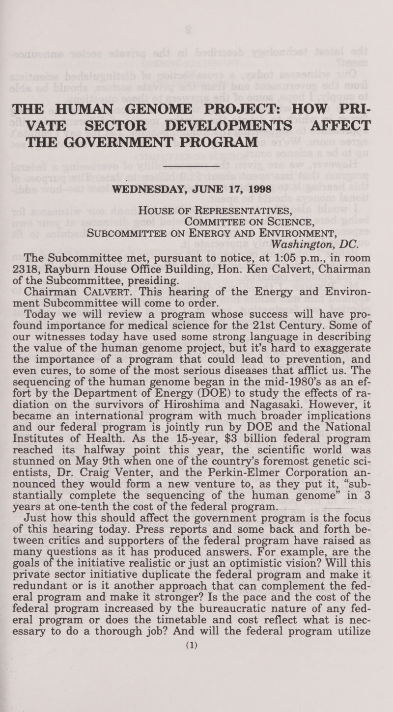 VATE SECTOR DEVELOPMENTS AFFECT THE GOVERNMENT PROGRAM WEDNESDAY, JUNE 17, 1998 HOUSE OF REPRESENTATIVES, COMMITTEE ON SCIENCE, SUBCOMMITTEE ON ENERGY AND ENVIRONMENT, Washington, DC. The Subcommittee met, pursuant to notice, at 1:05 p.m., in room 2318, Rayburn House Office Building, Hon. Ken Calvert, Chairman of the Subcommittee, presiding. Chairman CALVERT. This hearing of the Energy and Environ- ment Subcommittee will come to order. Today we will review a program whose success will have pro- found importance for medical science for the 21st Century. Some of our witnesses today have used some strong language in describing the value of the human genome project, but it’s hard to exaggerate the importance of a program that could lead to prevention, and even cures, to some of the most serious diseases that afflict us. The sequencing of the human genome began in the mid-1980’s as an ef- fort by the Department of Energy (DOE) to study the effects of ra- diation on the survivors of Hiroshima and Nagasaki. However, it became an international program with much broader implications and our federal program is jointly run by DOE and the National Institutes of Health. As the 15-year, $3. billion federal program reached its halfway point this year, the scientific world was stunned on May 9th when one of the country’s foremost genetic sci- entists, Dr. Craig Venter, and the Perkin-Elmer Corporation an- nounced they would form a new venture to, as they put it, “sub- stantially complete the sequencing of the human penane in 3 years at one-tenth the cost of the federal program. Just how this should affect the government program is the focus of this hearing today. Press reports and some back and forth be- tween critics and supporters of the federal program have raised as many questions as it has produced answers. For example, are the goals of the initiative realistic or just an optimistic vision? Will this private sector initiative duplicate the federal program and make it redundant or is it another approach that can complement the fed- eral program and make it stronger? Is the pace and the cost of the federal program increased by the bureaucratic nature of any fed- eral program or does the timetable and cost reflect what is nec- essary to do a thorough job? And will the federal program utilize
