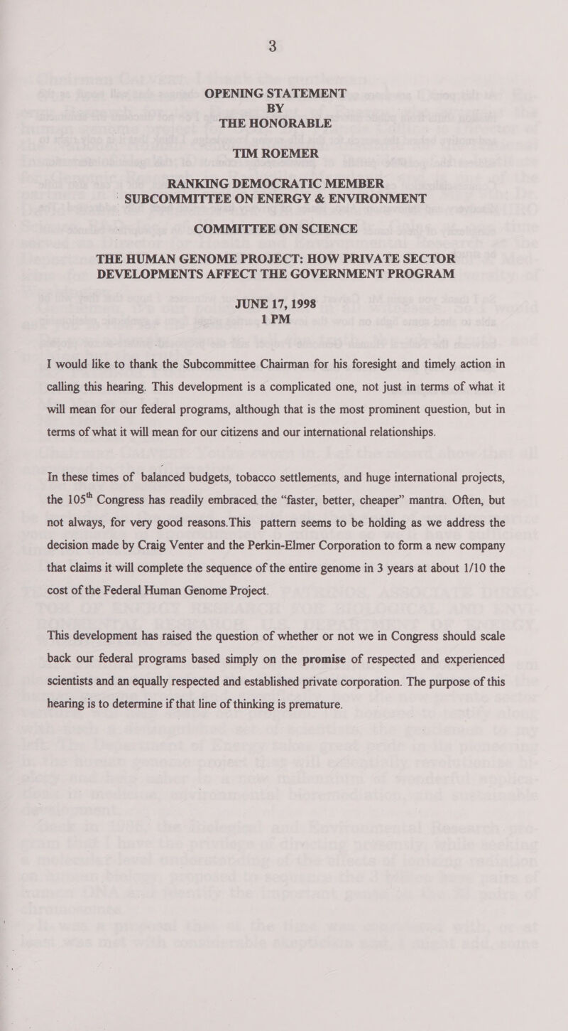 OPENING STATEMENT BY THE HONORABLE TIM ROEMER RANKING DEMOCRATIC MEMBER - SUBCOMMITTEE ON ENERGY &amp; ENVIRONMENT COMMITTEE ON SCIENCE THE HUMAN GENOME PROJECT: HOW PRIVATE SECTOR DEVELOPMENTS AFFECT THE GOVERNMENT PROGRAM JUNE 17, 1998 1PM I would like to thank the Subcommittee Chairman for his foresight and timely action in calling this hearing. This development is a complicated one, not just in terms of what it will mean for our federal programs, although that is the most prominent question, but in terms of what it will mean for our citizens and our international relationships. In these times of bateaced budgets, tobacco settlements, and huge international projects, the 105 Congress has readily embraced, the “faster, better, cheaper” mantra. Often, but not always, for very good reasons.This pattern seems to be holding as we address the decision made by Craig Venter and the Perkin-Elmer Corporation to form a new company that claims it will complete the sequence of the entire genome in 3 years at about 1/10 the cost of the Federal Human Genome Project. This development has raised the question of whether or not we in Congress should scale back our federal programs based simply on the promise of respected and experienced scientists and an equally respected and established private corporation. The purpose of this hearing is to determine if that line of thinking is premature.