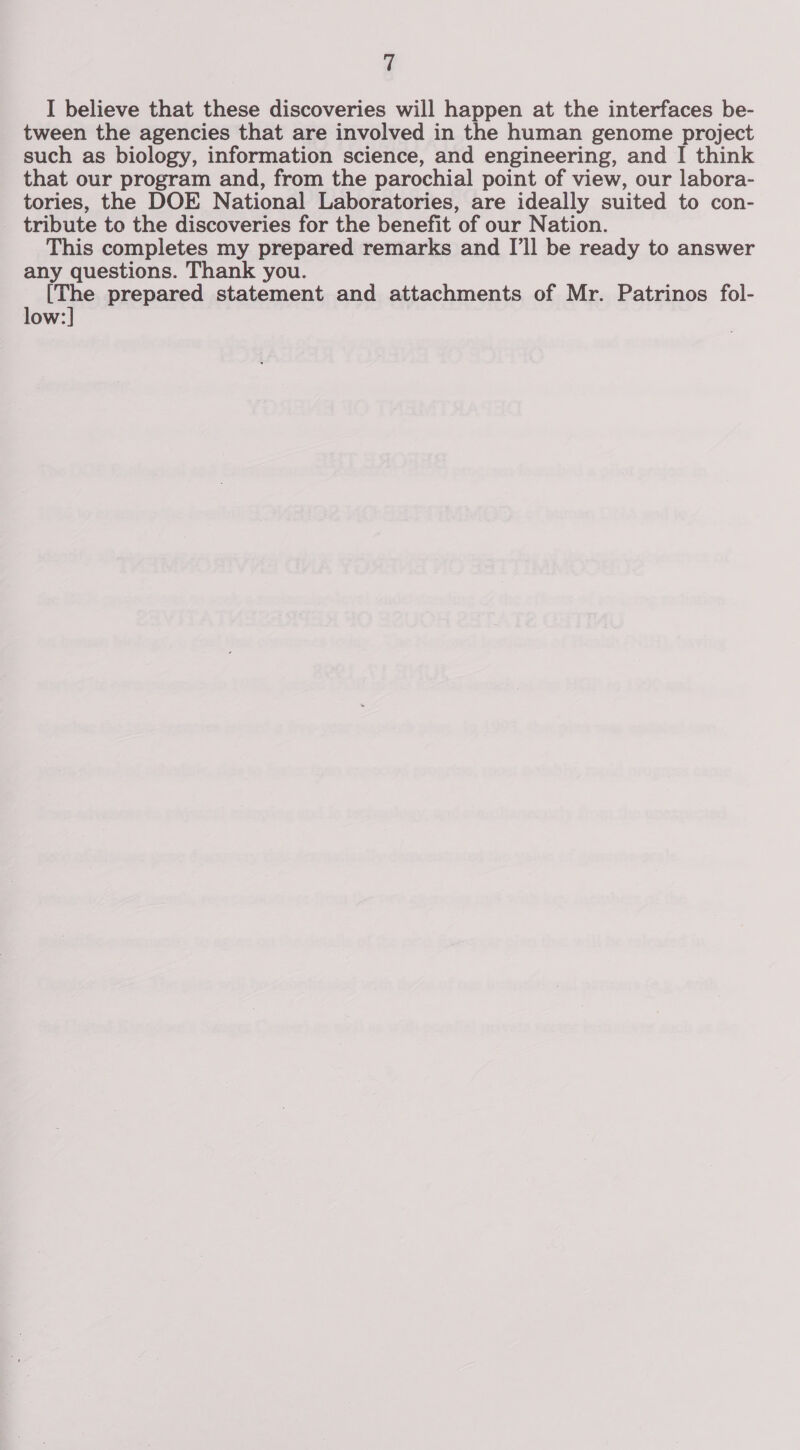 I believe that these discoveries will happen at the interfaces be- tween the agencies that are involved in the human genome project such as biology, information science, and engineering, and I think that our program and, from the parochial point of view, our labora- tories, the DOE National Laboratories, are ideally suited to con- tribute to the discoveries for the benefit of our Nation. This completes my prepared remarks and I'll be ready to answer any questions. Thank you. ue prepared statement and attachments of Mr. Patrinos fol- low: