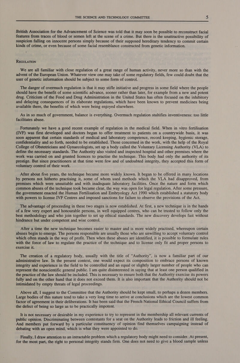  British Association for the Advancement of Science was told that it may soon be possible to reconstruct facial features from traces of blood or semen left at the scene of a crime. But there is the unattractive possibility of suspicion falling on innocent persons simply because of their supposed hereditary tendency to commit certain kinds of crime, or even because of some facial resemblance constructed from genetic information. REGULATION We are all familiar with close regulation of a great range of human activity, never more so than with the advent of the European Union. Whatever view one may take of some regulatory fields, few could doubt that the user of genetic information should be subject to some form of control. The danger of overmuch regulation is that it may stifle initiative and progress in some field where the people should have the benefit of some scientific advance, sooner rather than later, for example from a new and potent drug. Criticism of the Food and Drug Administration in the United States has often focused on the inhibitory and delaying consequences of its elaborate regulations, which have been known to prevent medicines being available there, the benefits of which were being enjoyed elsewhere. As in so much of government, balance is everything. Overmuch regulation stultifies inventiveness: too little facilitates abuse. Fortunately we have a good recent example of regulation in the medical field. When in vitro fertilisation (IVF) was first developed and doctors began to offer treatment to patients on a countrywide basis, it was soon apparent that certain standards of medical and laboratory competence, record keeping, hygienic storage, confidentiality and so forth, needed to be established. Those concerned in the work, with the help of the Royal College of Obstetricians and Gynaecologists, set up a body called the Voluntary Licensing Authority (VLA) to define the necessary standards. The Authority also visited and inspected hospital and other premises where the work was carried on and granted licences to practise the technique. This body had only the authority of its prestige. But since practitioners at that time were few and of undoubted integrity, they accepted this form of voluntary control of their work. After about five years, the technique became more widely known. It began to be offered in many locations by persons not hitherto practising it, some of whom used methods which the VLA had disapproved, from premises which were unsuitable and with inadequate laboratory facilities. Once the nature and form which common abuses of the technique took became clear, the way was open for legal regulation. After some pressure, the government enacted the Human Fertilisation and Embryology Act 1990 which established a statutory body with powers to license IVF Centres and imposed sanctions for failure to observe the provisions of the Act. The advantage of proceeding in these two stages is now established. At first, a new technique is in the hands of a few very expert and honourable persons, in well equipped centres, who can be trusted to follow only the best methodology and who join together to set up ethical standards. The new discovery develops fast without hindrance but under competent and wise control. After a time the new technique becomes easier to master and is more widely practised, whereupon certain abuses begin to emerge. The persons responsible are usually those who are unwilling to accept voluntary control which often stands in the way of profit. Then when these abuses are identified, it is possible to formulate rules with the force of law to regulate the practice of the technique and to license only fit and proper persons to exercise it. The creation of a regulatory body, usually with the title of “Authority”, is now a familiar part of our administrative law. In the present context, one would expect its composition to embrace persons of known integrity and experience in the field to be controlled and an equal or slightly larger number of people who can represent the nonscientific general public. I am quite disinterested in saying that at least one person qualified in the practice of the law should be included. This is necessary to ensure both that the Authority exercise its powers fully and on the other hand that it does not exceed them. It is also important that the Authority should not be intimidated by empty threats of legal proceedings. Above all, I suggest to the Committee that the Authority should be kept small, to perhaps a dozen members. Large bodies of this nature tend to take a very long time to arrive at conclusions which are the lowest common factor of agreement in their deliberations. It has been said that the French National Ethical Council suffers from the defect of being so large as to be practically impotent. It is not necessary or desirable in my experience to try to represent in the membership all relevant currents of public opinion. Discriminating between contestants for a seat on the Authority leads to friction and ill feeling. And members put forward by a particular constituency of opinion find themselves campaigning instead of debating with an open mind, which is what they were appointed to do. Finally, I draw attention to an intractable problem which a regulatory body might need to consider. At present, for the most part, the right to personal integrity stands firm. One does not need to give a blood sample unless