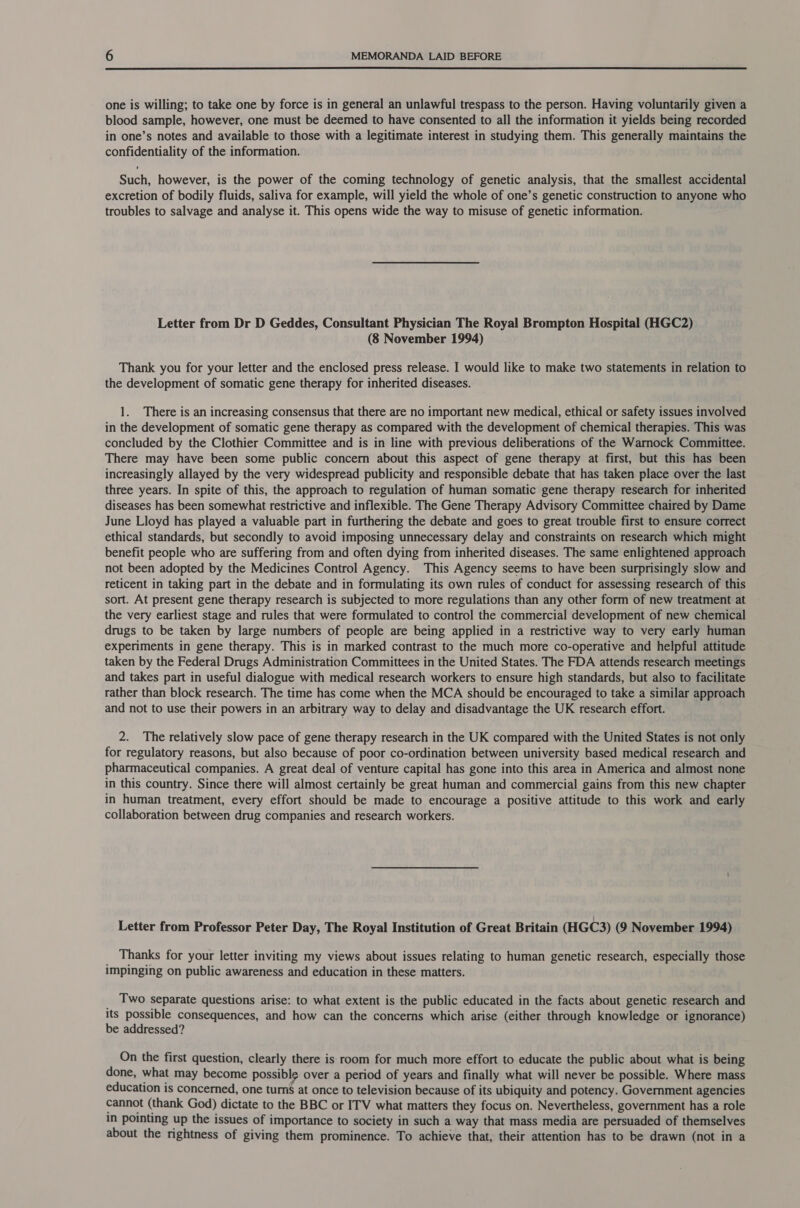  one is willing; to take one by force is in general an unlawful trespass to the person. Having voluntarily given a blood sample, however, one must be deemed to have consented to all the information it yields being recorded in one’s notes and available to those with a legitimate interest in studying them. This generally maintains the confidentiality of the information. Such, however, is the power of the coming technology of genetic analysis, that the smallest accidental excretion of bodily fluids, saliva for example, will yield the whole of one’s genetic construction to anyone who troubles to salvage and analyse it. This opens wide the way to misuse of genetic information. Letter from Dr D Geddes, Consultant Physician The Royal Brompton Hospital (HGC2) (8 November 1994) Thank you for your letter and the enclosed press release. I would like to make two statements in relation to the development of somatic gene therapy for inherited diseases. 1. There is an increasing consensus that there are no important new medical, ethical or safety issues involved in the development of somatic gene therapy as compared with the development of chemical therapies. This was concluded by the Clothier Committee and is in line with previous deliberations of the Warnock Committee. There may have been some public concern about this aspect of gene therapy at first, but this has been increasingly allayed by the very widespread publicity and responsible debate that has taken place over the last three years. In spite of this, the approach to regulation of human somatic gene therapy research for inherited diseases has been somewhat restrictive and inflexible. The Gene Therapy Advisory Committee chaired by Dame June Lloyd has played a valuable part in furthering the debate and goes to great trouble first to ensure correct ethical standards, but secondly to avoid imposing unnecessary delay and constraints on research which might benefit people who are suffering from and often dying from inherited diseases. The same enlightened approach not been adopted by the Medicines Control Agency. This Agency seems to have been surprisingly slow and reticent in taking part in the debate and in formulating its own rules of conduct for assessing research of this sort. At present gene therapy research is subjected to more regulations than any other form of new treatment at the very earliest stage and rules that were formulated to control the commercial development of new chemical drugs to be taken by large numbers of people are being applied in a restrictive way to very early human experiments in gene therapy. This is in marked contrast to the much more co-operative and helpful attitude taken by the Federal Drugs Administration Committees in the United States. The FDA attends research meetings and takes part in useful dialogue with medical research workers to ensure high standards, but also to facilitate rather than block research. The time has come when the MCA should be encouraged to take a similar approach and not to use their powers in an arbitrary way to delay and disadvantage the UK research effort. 2. The relatively slow pace of gene therapy research in the UK compared with the United States is not only for regulatory reasons, but also because of poor co-ordination between university based medical research and pharmaceutical companies. A great deal of venture capital has gone into this area in America and almost none in this country. Since there will almost certainly be great human and commercial gains from this new chapter in human treatment, every effort should be made to encourage a positive attitude to this work and early collaboration between drug companies and research workers. Letter from Professor Peter Day, The Royal Institution of Great Britain (HGC3) (9 November 1994) _ Thanks for your letter inviting my views about issues relating to human genetic research, especially those impinging on public awareness and education in these matters. 5 Two separate questions arise: to what extent is the public educated in the facts about genetic research and Its possible consequences, and how can the concerns which arise (either through knowledge or ignorance) be addressed? On the first question, clearly there is room for much more effort to educate the public about what is being done, what may become possible over a period of years and finally what will never be possible. Where mass education is concerned, one turns at once to television because of its ubiquity and potency. Government agencies cannot (thank God) dictate to the BBC or ITV what matters they focus on. Nevertheless, government has a role in pointing up the issues of importance to society in such a way that mass media are persuaded of themselves about the rightness of giving them prominence. To achieve that, their attention has to be drawn (not in a