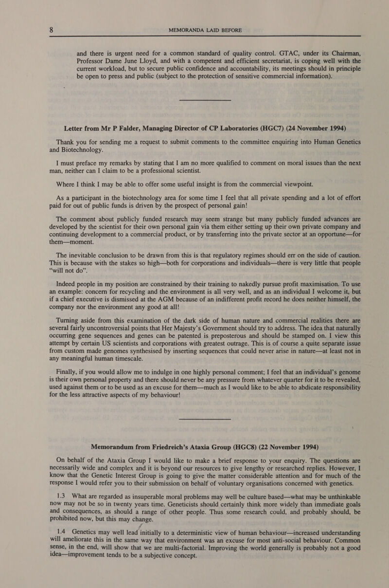  and there is urgent need for a common standard of quality control. GTAC, under its Chairman, Professor Dame June Lloyd, and with a competent and efficient secretariat, is coping well with the current workload, but to secure public confidence and accountability, its meetings should in principle be open to press and public (subject to the protection of sensitive commercial information). Letter from Mr P Falder, Managing Director of CP Laboratories (HGC7) (24 November 1994) Thank you for sending me a request to submit comments to the committee enquiring into Human Genetics and Biotechnology. I must preface my remarks by stating that I am no more qualified to comment on moral issues than the next man, neither can I claim to be a professional scientist. Where I think I may be able to offer some useful insight is from the commercial viewpoint. As a participant in the biotechnology area for some time I feel that all private spending and a lot of effort paid for out of public funds is driven by the prospect of personal gain! The comment about publicly funded research may seem strange but many publicly funded advances are developed by the scientist for their own personal gain via them either setting up their own private company and continuing development to a commercial product, or by transferring into the private sector at an opportune—for them—moment. The inevitable conclusion to be drawn from this is that regulatory regimes should err on the side of caution. This is because with the stakes so high—both for corporations and individuals—there is very little that people “will not do”. Indeed people in my position are constrained by their training to nakedly pursue profit maximisation. To use an example: concern for recycling and the environment is all very well, and as an individual I welcome it, but if a chief executive is dismissed at the AGM because of an indifferent profit record he does neither himself, the company nor the environment any good at all! Turning aside from this examination of the dark side of human nature and commercial realities there are several fairly uncontroversial points that Her Majesty’s Government should try to address. The idea that naturally occurring gene sequences and genes can be patented is preposterous and should be stamped on. I view this attempt by certain US scientists and corporations with greatest outrage. This is of course a quite separate issue from custom made genomes synthesised by inserting sequences that could never arise in nature—at least not in any meaningful human timescale. Finally, if you would allow me to indulge in one highly personal comment; I feel that an individual’s genome is their own personal property and there should never be any pressure from whatever quarter for it to be revealed, used against them or to be used as an excuse for them—much as I would like to be able to abdicate responsibility for the less attractive aspects of my behaviour! Memorandum from Friedreich’s Ataxia Group (HGC8) (22 November 1994) On behalf of the Ataxia Group I would like to make a brief response to your enquiry. The questions are necessarily wide and complex and it is beyond our resources to give lengthy or researched replies. However, I know that the Genetic Interest Group is going to give the matter considerable attention and for much of the response I would refer you to their submission on behalf of voluntary organisations concerned with genetics. 1.3. What are regarded as insuperable moral problems may well be culture based—what may be unthinkable now may not be so in twenty years time. Geneticists should certainly think more widely than immediate goals and consequences, as should a range of other people. Thus some research could, and probably should, be prohibited now, but this may change. “fl (1.4 Genetics may well lead initially to a deterministic view of human behaviour—increased understanding will ameliorate this in the same way that environment was an excuse for most anti-social behaviour. Common sense, in the end, will show that we are multi-factorial. Improving the world generally is probably not a good idea—improvement tends to be a subjective concept.