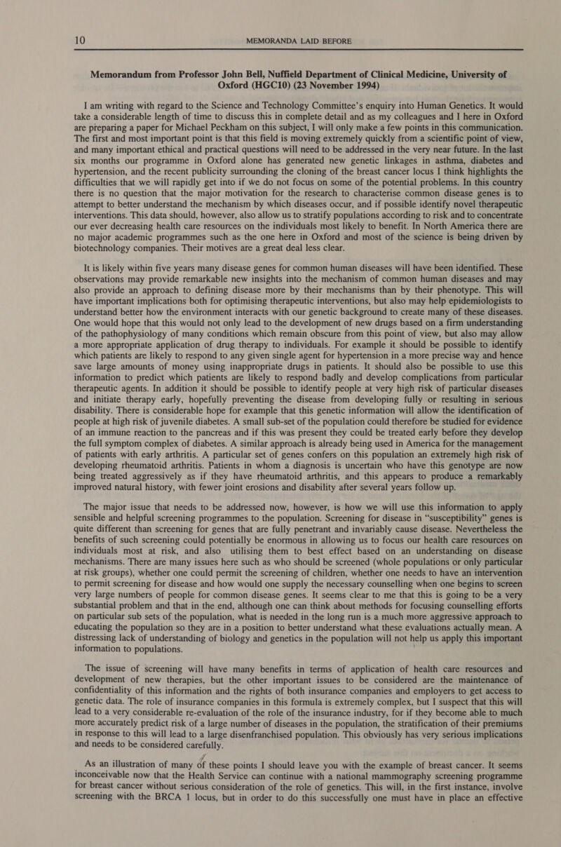  Memorandum from Professor John Bell, Nuffield Department of Clinical Medicine, University of Oxford (HGC10) (23 November 1994) I am writing with regard to the Science and Technology Committee’s enquiry into Human Genetics. It would take a considerable length of time to discuss this in complete detail and as my colleagues and I here in Oxford are preparing a paper for Michael Peckham on this subject, I will only make a few points in this communication. The first and most important point is that this field is moving extremely quickly from a scientific point of view, and many important ethical and practical questions will need to be addressed in the very near future. In the last six months our programme in Oxford alone has generated new genetic linkages in asthma, diabetes and hypertension, and the recent publicity surrounding the cloning of the breast cancer locus I think highlights the difficulties that we will rapidly get into if we do not focus on some of the potential problems. In this country there is no question that the major motivation for the research to characterise common disease genes is to attempt to better understand the mechanism by which diseases occur, and if possible identify novel therapeutic interventions. This data should, however, also allow us to stratify populations according to risk and to concentrate our ever decreasing health care resources on the individuals most likely to benefit. In North America there are no major academic programmes such as the one here in Oxford and most of the science is being driven by biotechnology companies. Their motives are a great deal less clear. It is likely within five years many disease genes for common human diseases will have been identified. These observations may provide remarkable new insights into the mechanism of common human diseases and may also provide an approach to defining disease more by their mechanisms than by their phenotype. This will have important implications both for optimising therapeutic interventions, but also may help epidemiologists to understand better how the environment interacts with our genetic background to create many of these diseases. One would hope that this would not only lead to the development of new drugs based on a firm understanding of the pathophysiology of many conditions which remain obscure from this point of view, but also may allow a more appropriate application of drug therapy to individuals. For example it should be possible to identify which patients are likely to respond to any given single agent for hypertension in a more precise way and hence save large amounts of money using inappropriate drugs in patients. It should also be possible to use this information to predict which patients are likely to respond badly and develop complications from particular therapeutic agents. In addition it should be possible to identify people at very high risk of particular diseases and initiate therapy early, hopefully preventing the disease from developing fully or resulting in serious disability. There is considerable hope for example that this genetic information will allow the identification of people at high risk of juvenile diabetes. A small sub-set of the population could therefore be studied for evidence of an immune reaction to the pancreas and if this was present they could be treated early before they develop the full symptom complex of diabetes. A similar approach is already being used in America for the management of patients with early arthritis. A particular set of genes confers on this population an extremely high risk of developing rheumatoid arthritis. Patients in whom a diagnosis is uncertain who have this genotype are now being treated aggressively as if they have rheumatoid arthritis, and this appears to produce a remarkably improved natural history, with fewer joint erosions and disability after several years follow up. The major issue that needs to be addressed now, however, is how we will use this information to apply sensible and helpful screening programmes to the population. Screening for disease in “susceptibility” genes is quite different than screening for genes that are fully penetrant and invariably cause disease. Nevertheless the benefits of such screening could potentially be enormous in allowing us to focus our health care resources on individuals most at risk, and also utilising them to best effect based on an understanding on disease mechanisms. There are many issues here such as who should be screened (whole populations or only particular at risk groups), whether one could permit the screening of children, whether one needs to have an intervention to permit screening for disease and how would one supply the necessary counselling when one begins to screen very large numbers of people for common disease genes. It seems clear to me that this is going to be a very substantial problem and that in the end, although one can think about methods for focusing counselling efforts on particular sub sets of the population, what is needed in the long run is a much more aggressive approach to educating the population so they are in a position to better understand what these evaluations actually mean. A distressing lack of understanding of biology and genetics in the population will not help us apply this important information to populations. The issue of screening will have many benefits in terms of application of health care resources and development of new therapies, but the other important issues to be considered are the maintenance of confidentiality of this information and the rights of both insurance companies and employers to get access to genetic data. The role of insurance companies in this formula is extremely complex, but I suspect that this will lead to a very considerable re-evaluation of the role of the insurance industry, for if they become able to much more accurately predict risk of a large number of diseases in the population, the stratification of their premiums in response to this will lead to a large disenfranchised population. This obviously has very serious implications and needs to be considered aie As an illustration of many éf these points I should leave you with the example of breast cancer. It seems inconceivable now that the Health Service can continue with a national mammography screening programme for breast cancer without serious consideration of the role of genetics. This will, in the first instance, involve Screening with the BRCA 1 locus, but in order to do this successfully one must have in place an effective