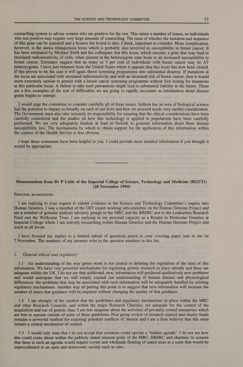  counselling system to advise women who are positive for the test. This raises a number of issues, as individuals who test positive may require very large amounts of counselling. The issue of whether the mutation and sequence of this gene can be patented and a licence fee levied is also, I think, important to consider. More complication, however, is the ataxia telangictasia locus which is probably also involved in susceptibility to breast cancer. It has been estimated by Michael Swift and his colleagues that this locus, which encodes a gene that may lead to increased radiosensitivity of cells, when present in the heterozygote state leads to an increased susceptibility to breast cancer. Estimates suggest that as many as 5 per cent of individuals with breast cancer may be AT heterozygotes. I have just returned from the United States where it appears that this locus has now been cloned. If this proves to be the case it will again throw screening programmes into substantial disarray. If mutations at the locus are associated with increased radiosensitivity and with an increased risk of breast cancer, then it would seem extremely unwise to persist with a breast cancer screening programme without first testing for mutations at this particular locus. A failure to take such precautions might lead to substantial liability in the future. These are a few examples of the sort of difficulties we are going to rapidly encounter as information about disease genes begins to emerge. I would urge the committee to consider carefully all of these issues. Seldom has an area of biological science had the potential to impact so broadly on each of our lives and how we proceed needs very careful consideration. The Government must also take seriously its responsibility for ensuring that the ethical considerations have been carefully considered and the studies on how this technology is applied to populations have been carefully performed. We are very adequately funded, at least in Oxford, to generate information about these disease susceptibility loci. The mechanisms by which to obtain support for the application of this information within the context of the Health Service is less obvious. I hope these comments have been helpful to you. I could provide more detailed information if you thought it would be appropriate. Memorandum from Dr P Little of the Imperial College of Science, Technology and Medicine (HGC11) (28 November 1994) PERSONAL BACKGROUND I am replying to your request to submit evidence to the Science and Technology Committee’s inquiry into Human Genetics. I was a member of the OST expert working subcommittee on the Human Genome Project and am a member of genome analysis advisory groups to the MRC and the BBSRC and to the Leukaemia Research Fund and the Wellcome Trust. I am replying in my personal capacity as a Reader in Molecular Genetics at Imperial College where I am actively researching within Human Genetics and the Human Genome Project and teach at all levels. I have focused my replies to a limited subset of questions posed in your covering paper sent to me on 7 November. The numbers of my answers refer to the question numbers in this list. 1. General ethical and regulatory 1.1 An understanding of the way genes work is not central to defining the regulation of the uses of this information. We have very powerful mechanisms for regulating genetic research in place already and these are adequate within the UK. I do not see that additional, new, information will produced qualitatively new problems and would anticipate that we will simply expand our understanding of human disease and physiological differences: the problems that may be associated with such information will be adequately handled by existing regulatory mechanisms. Another way of putting this point is to suggest that new information will increase the number of times that guidance will be required without changing the quality of that guidance. 1.2 I am strongly of the opinion that the guidelines and regulatory mechanisms in place within the MRC and other Research Councils, and within the major Research Charities, are adequate for the control of the acquisition and use of genetic data: I am less sanguine about the activities of privately owned enterprises which are free to operate outside of some of these guidelines. Peer group review of research council and charity funds remains a powerful method for exposing potential conflicts of interest and I am a firm believer that this must remain a central mechanism of control. 1.3 I would only state that I do not accept that scientists could operate a “hidden agenda”. I do not see how this could come about within the publicly stated mission goals of the MRC, BBSRC and charities: to assume that there is such an agenda would require covert and wholesale flouting of stated aims at a scale that would be unprecedented in an open and democratic society such as ours.